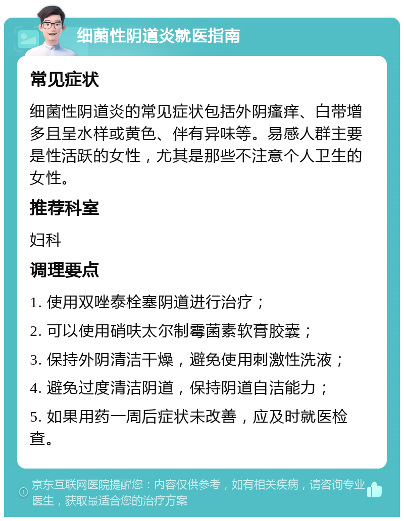 细菌性阴道炎就医指南 常见症状 细菌性阴道炎的常见症状包括外阴瘙痒、白带增多且呈水样或黄色、伴有异味等。易感人群主要是性活跃的女性，尤其是那些不注意个人卫生的女性。 推荐科室 妇科 调理要点 1. 使用双唑泰栓塞阴道进行治疗； 2. 可以使用硝呋太尔制霉菌素软膏胶囊； 3. 保持外阴清洁干燥，避免使用刺激性洗液； 4. 避免过度清洁阴道，保持阴道自洁能力； 5. 如果用药一周后症状未改善，应及时就医检查。