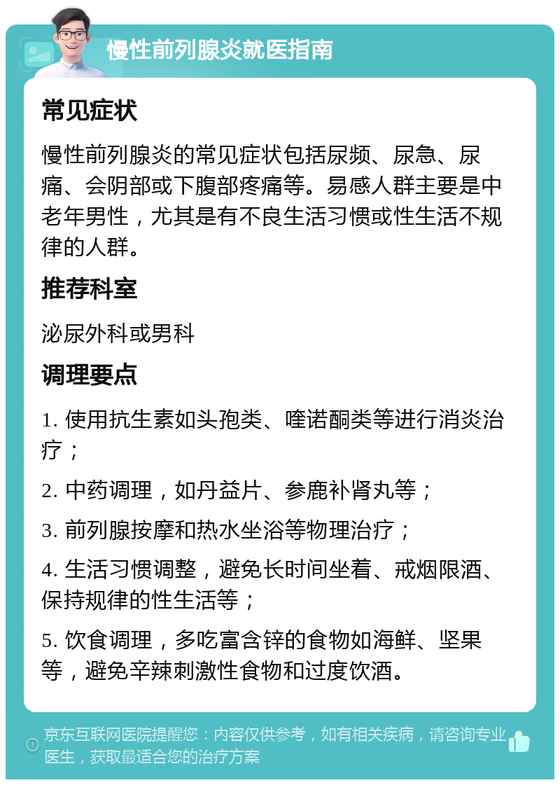 慢性前列腺炎就医指南 常见症状 慢性前列腺炎的常见症状包括尿频、尿急、尿痛、会阴部或下腹部疼痛等。易感人群主要是中老年男性，尤其是有不良生活习惯或性生活不规律的人群。 推荐科室 泌尿外科或男科 调理要点 1. 使用抗生素如头孢类、喹诺酮类等进行消炎治疗； 2. 中药调理，如丹益片、参鹿补肾丸等； 3. 前列腺按摩和热水坐浴等物理治疗； 4. 生活习惯调整，避免长时间坐着、戒烟限酒、保持规律的性生活等； 5. 饮食调理，多吃富含锌的食物如海鲜、坚果等，避免辛辣刺激性食物和过度饮酒。