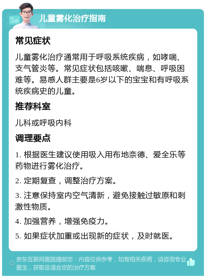 儿童雾化治疗指南 常见症状 儿童雾化治疗通常用于呼吸系统疾病，如哮喘、支气管炎等。常见症状包括咳嗽、喘息、呼吸困难等。易感人群主要是6岁以下的宝宝和有呼吸系统疾病史的儿童。 推荐科室 儿科或呼吸内科 调理要点 1. 根据医生建议使用吸入用布地奈德、爱全乐等药物进行雾化治疗。 2. 定期复查，调整治疗方案。 3. 注意保持室内空气清新，避免接触过敏原和刺激性物质。 4. 加强营养，增强免疫力。 5. 如果症状加重或出现新的症状，及时就医。