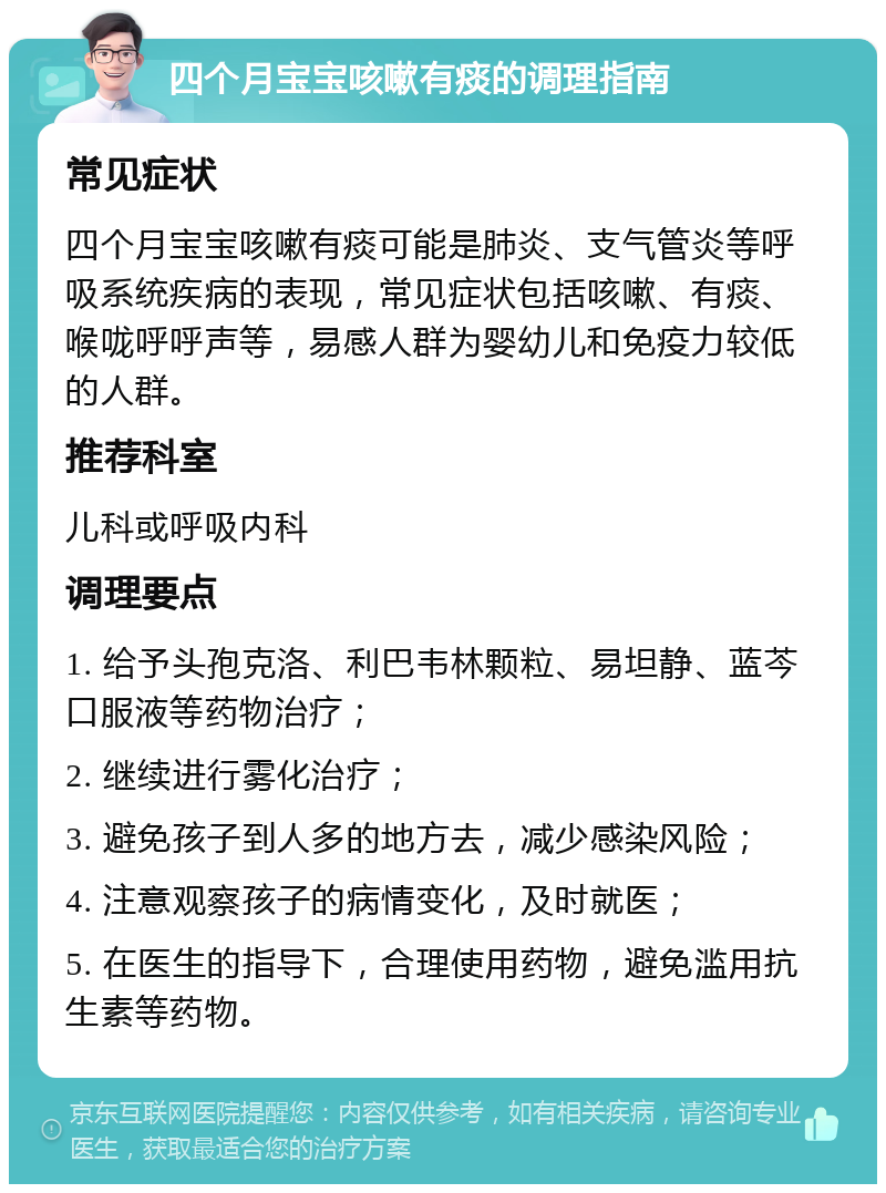 四个月宝宝咳嗽有痰的调理指南 常见症状 四个月宝宝咳嗽有痰可能是肺炎、支气管炎等呼吸系统疾病的表现，常见症状包括咳嗽、有痰、喉咙呼呼声等，易感人群为婴幼儿和免疫力较低的人群。 推荐科室 儿科或呼吸内科 调理要点 1. 给予头孢克洛、利巴韦林颗粒、易坦静、蓝芩口服液等药物治疗； 2. 继续进行雾化治疗； 3. 避免孩子到人多的地方去，减少感染风险； 4. 注意观察孩子的病情变化，及时就医； 5. 在医生的指导下，合理使用药物，避免滥用抗生素等药物。