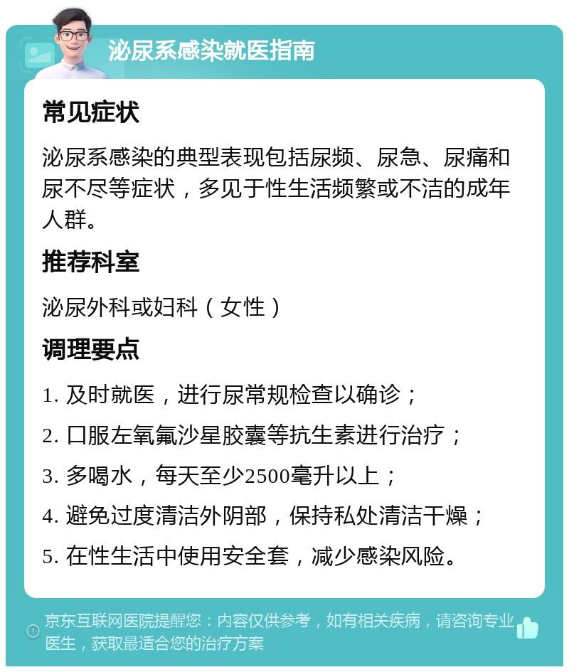 泌尿系感染就医指南 常见症状 泌尿系感染的典型表现包括尿频、尿急、尿痛和尿不尽等症状，多见于性生活频繁或不洁的成年人群。 推荐科室 泌尿外科或妇科（女性） 调理要点 1. 及时就医，进行尿常规检查以确诊； 2. 口服左氧氟沙星胶囊等抗生素进行治疗； 3. 多喝水，每天至少2500毫升以上； 4. 避免过度清洁外阴部，保持私处清洁干燥； 5. 在性生活中使用安全套，减少感染风险。