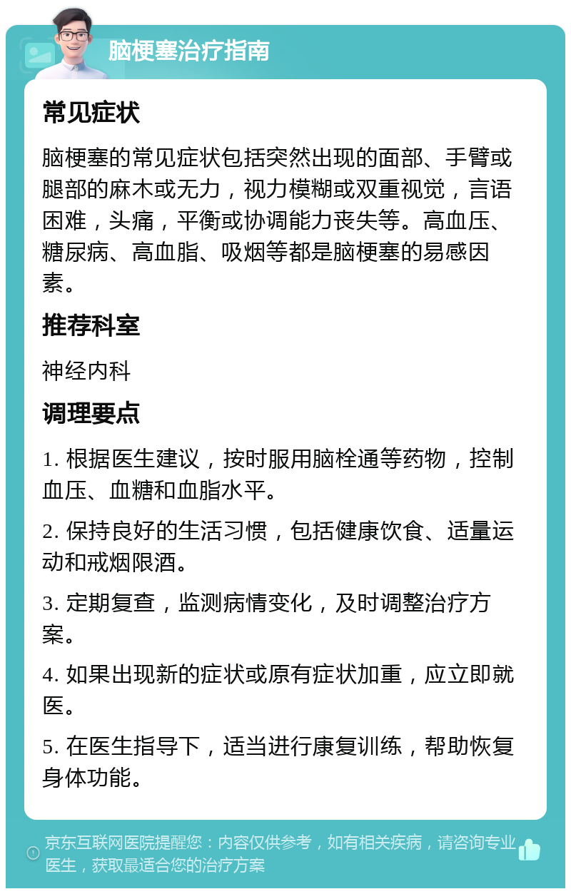 脑梗塞治疗指南 常见症状 脑梗塞的常见症状包括突然出现的面部、手臂或腿部的麻木或无力，视力模糊或双重视觉，言语困难，头痛，平衡或协调能力丧失等。高血压、糖尿病、高血脂、吸烟等都是脑梗塞的易感因素。 推荐科室 神经内科 调理要点 1. 根据医生建议，按时服用脑栓通等药物，控制血压、血糖和血脂水平。 2. 保持良好的生活习惯，包括健康饮食、适量运动和戒烟限酒。 3. 定期复查，监测病情变化，及时调整治疗方案。 4. 如果出现新的症状或原有症状加重，应立即就医。 5. 在医生指导下，适当进行康复训练，帮助恢复身体功能。