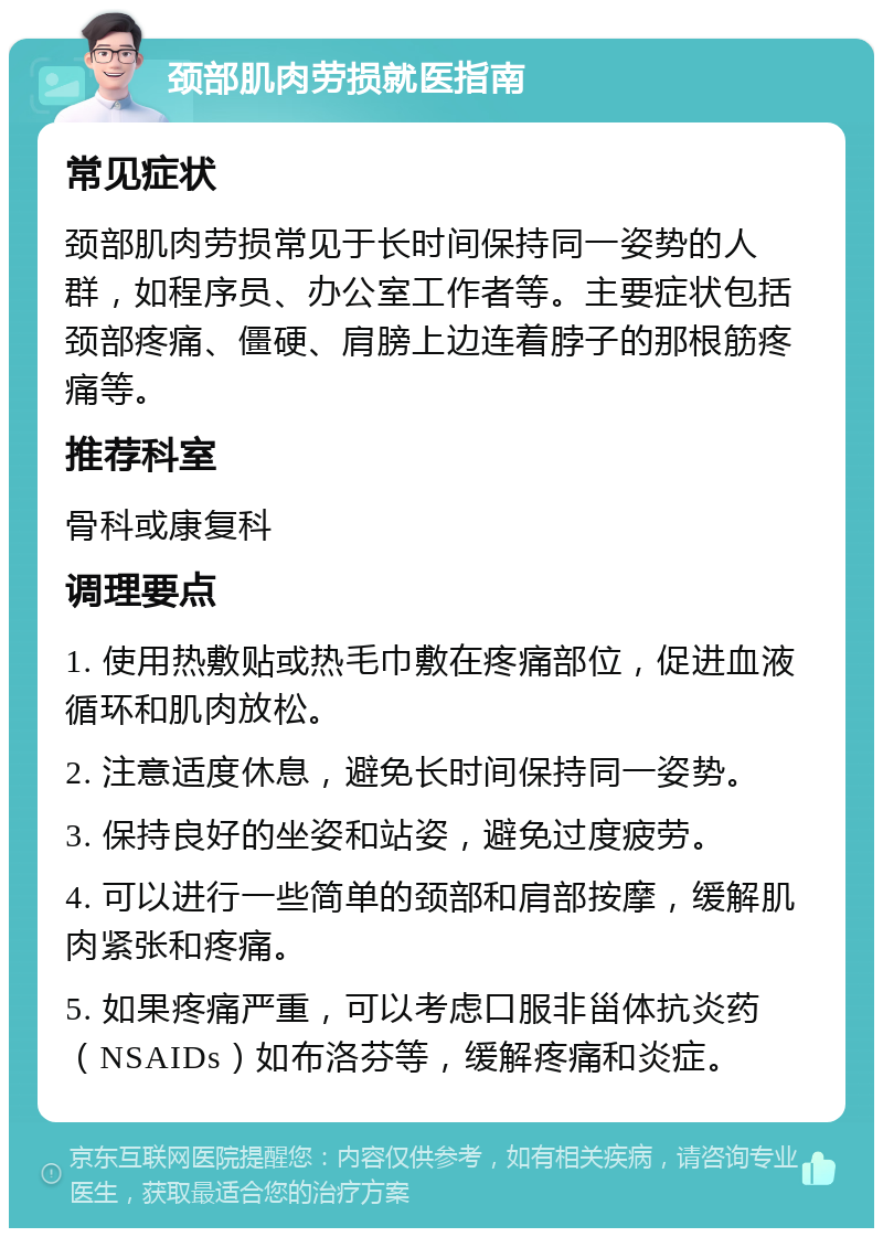 颈部肌肉劳损就医指南 常见症状 颈部肌肉劳损常见于长时间保持同一姿势的人群，如程序员、办公室工作者等。主要症状包括颈部疼痛、僵硬、肩膀上边连着脖子的那根筋疼痛等。 推荐科室 骨科或康复科 调理要点 1. 使用热敷贴或热毛巾敷在疼痛部位，促进血液循环和肌肉放松。 2. 注意适度休息，避免长时间保持同一姿势。 3. 保持良好的坐姿和站姿，避免过度疲劳。 4. 可以进行一些简单的颈部和肩部按摩，缓解肌肉紧张和疼痛。 5. 如果疼痛严重，可以考虑口服非甾体抗炎药（NSAIDs）如布洛芬等，缓解疼痛和炎症。