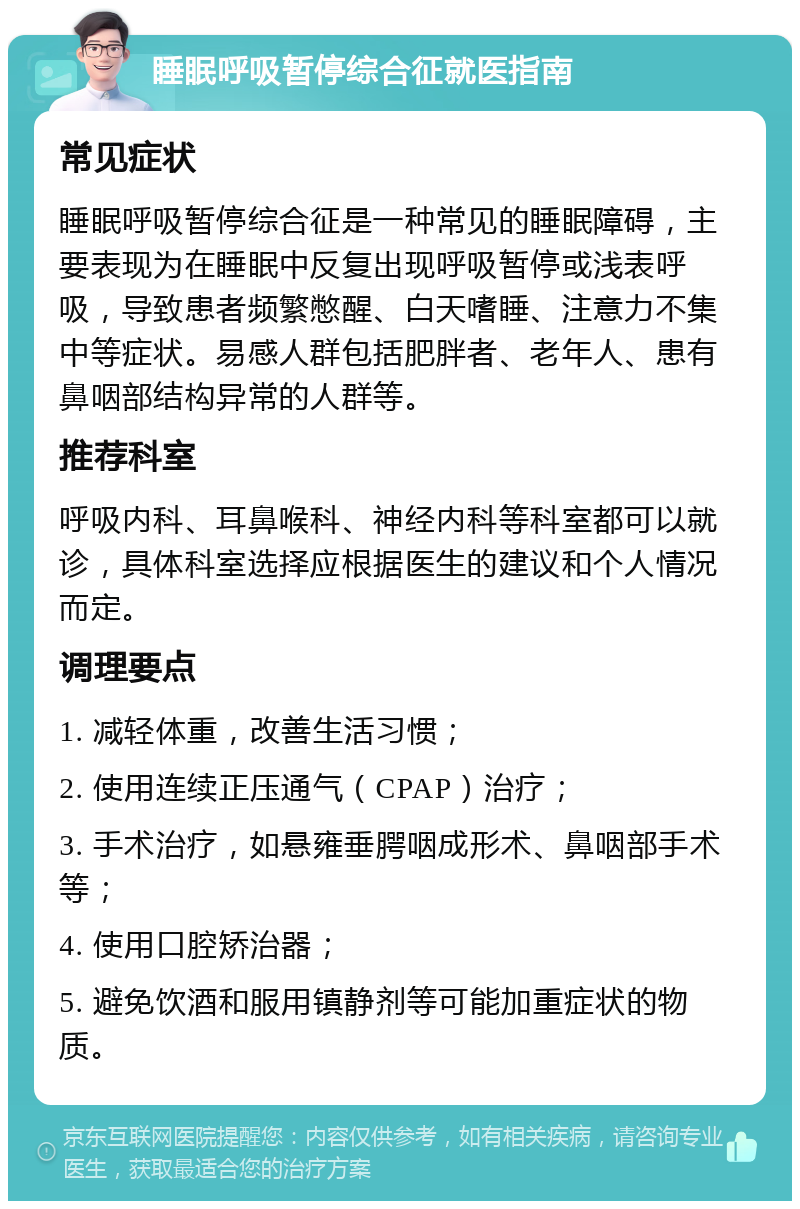 睡眠呼吸暂停综合征就医指南 常见症状 睡眠呼吸暂停综合征是一种常见的睡眠障碍，主要表现为在睡眠中反复出现呼吸暂停或浅表呼吸，导致患者频繁憋醒、白天嗜睡、注意力不集中等症状。易感人群包括肥胖者、老年人、患有鼻咽部结构异常的人群等。 推荐科室 呼吸内科、耳鼻喉科、神经内科等科室都可以就诊，具体科室选择应根据医生的建议和个人情况而定。 调理要点 1. 减轻体重，改善生活习惯； 2. 使用连续正压通气（CPAP）治疗； 3. 手术治疗，如悬雍垂腭咽成形术、鼻咽部手术等； 4. 使用口腔矫治器； 5. 避免饮酒和服用镇静剂等可能加重症状的物质。