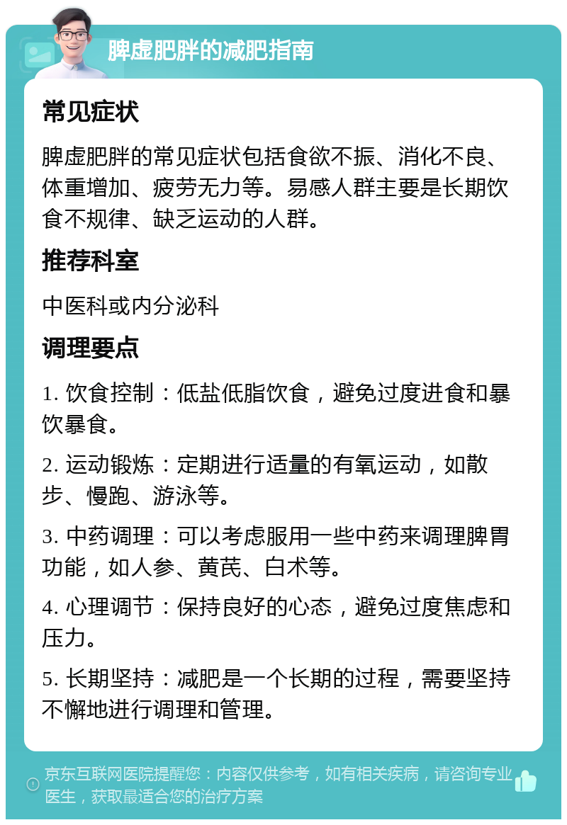 脾虚肥胖的减肥指南 常见症状 脾虚肥胖的常见症状包括食欲不振、消化不良、体重增加、疲劳无力等。易感人群主要是长期饮食不规律、缺乏运动的人群。 推荐科室 中医科或内分泌科 调理要点 1. 饮食控制：低盐低脂饮食，避免过度进食和暴饮暴食。 2. 运动锻炼：定期进行适量的有氧运动，如散步、慢跑、游泳等。 3. 中药调理：可以考虑服用一些中药来调理脾胃功能，如人参、黄芪、白术等。 4. 心理调节：保持良好的心态，避免过度焦虑和压力。 5. 长期坚持：减肥是一个长期的过程，需要坚持不懈地进行调理和管理。