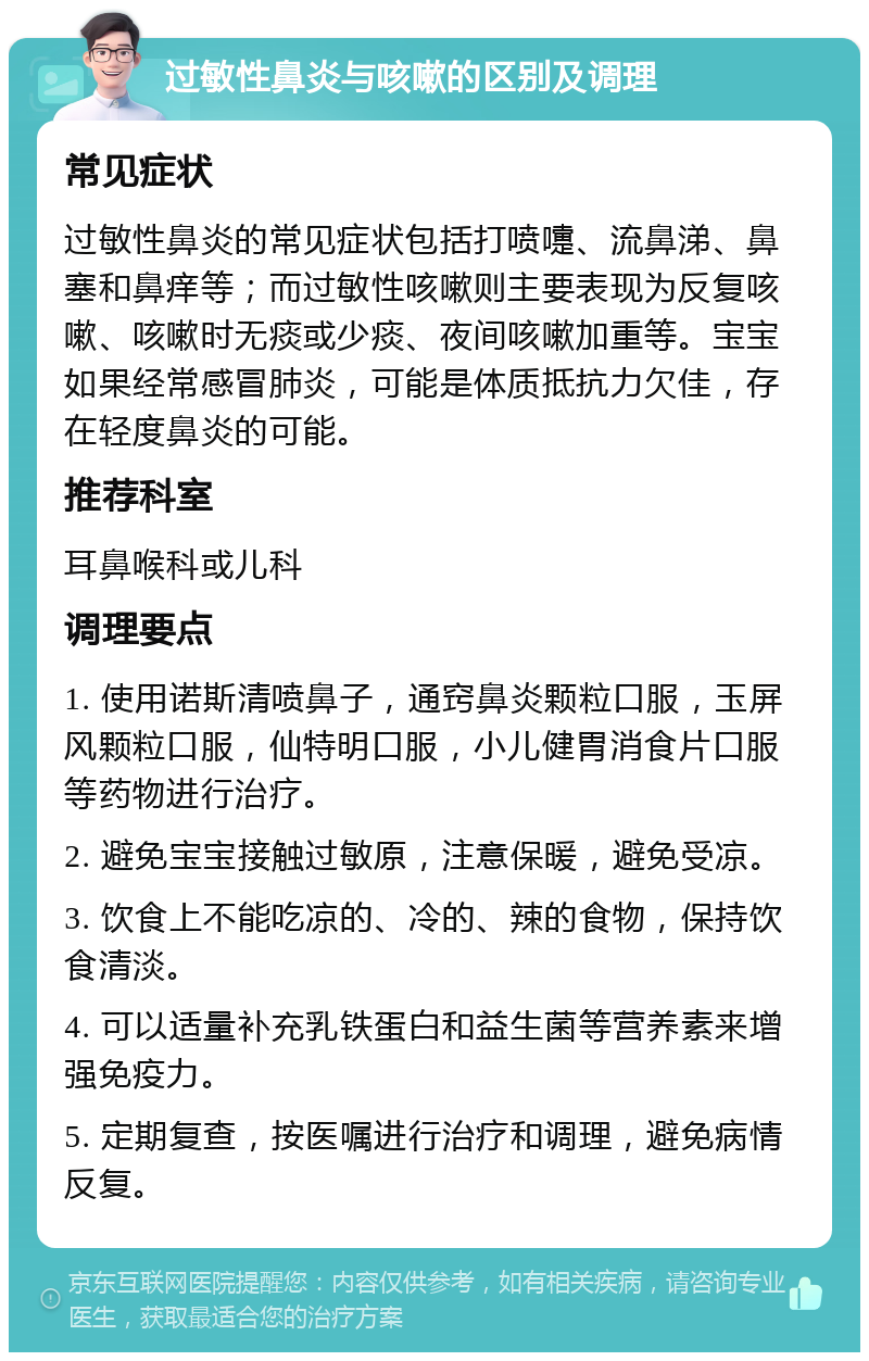 过敏性鼻炎与咳嗽的区别及调理 常见症状 过敏性鼻炎的常见症状包括打喷嚏、流鼻涕、鼻塞和鼻痒等；而过敏性咳嗽则主要表现为反复咳嗽、咳嗽时无痰或少痰、夜间咳嗽加重等。宝宝如果经常感冒肺炎，可能是体质抵抗力欠佳，存在轻度鼻炎的可能。 推荐科室 耳鼻喉科或儿科 调理要点 1. 使用诺斯清喷鼻子，通窍鼻炎颗粒口服，玉屏风颗粒口服，仙特明口服，小儿健胃消食片口服等药物进行治疗。 2. 避免宝宝接触过敏原，注意保暖，避免受凉。 3. 饮食上不能吃凉的、冷的、辣的食物，保持饮食清淡。 4. 可以适量补充乳铁蛋白和益生菌等营养素来增强免疫力。 5. 定期复查，按医嘱进行治疗和调理，避免病情反复。