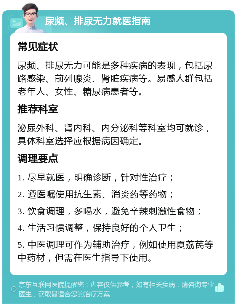 尿频、排尿无力就医指南 常见症状 尿频、排尿无力可能是多种疾病的表现，包括尿路感染、前列腺炎、肾脏疾病等。易感人群包括老年人、女性、糖尿病患者等。 推荐科室 泌尿外科、肾内科、内分泌科等科室均可就诊，具体科室选择应根据病因确定。 调理要点 1. 尽早就医，明确诊断，针对性治疗； 2. 遵医嘱使用抗生素、消炎药等药物； 3. 饮食调理，多喝水，避免辛辣刺激性食物； 4. 生活习惯调整，保持良好的个人卫生； 5. 中医调理可作为辅助治疗，例如使用夏荔芪等中药材，但需在医生指导下使用。