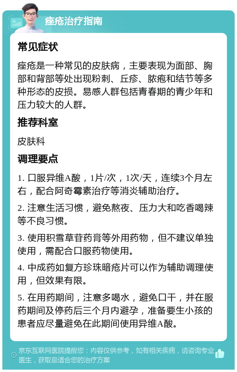 痤疮治疗指南 常见症状 痤疮是一种常见的皮肤病，主要表现为面部、胸部和背部等处出现粉刺、丘疹、脓疱和结节等多种形态的皮损。易感人群包括青春期的青少年和压力较大的人群。 推荐科室 皮肤科 调理要点 1. 口服异维A酸，1片/次，1次/天，连续3个月左右，配合阿奇霉素治疗等消炎辅助治疗。 2. 注意生活习惯，避免熬夜、压力大和吃香喝辣等不良习惯。 3. 使用积雪草苷药膏等外用药物，但不建议单独使用，需配合口服药物使用。 4. 中成药如复方珍珠暗疮片可以作为辅助调理使用，但效果有限。 5. 在用药期间，注意多喝水，避免口干，并在服药期间及停药后三个月内避孕，准备要生小孩的患者应尽量避免在此期间使用异维A酸。