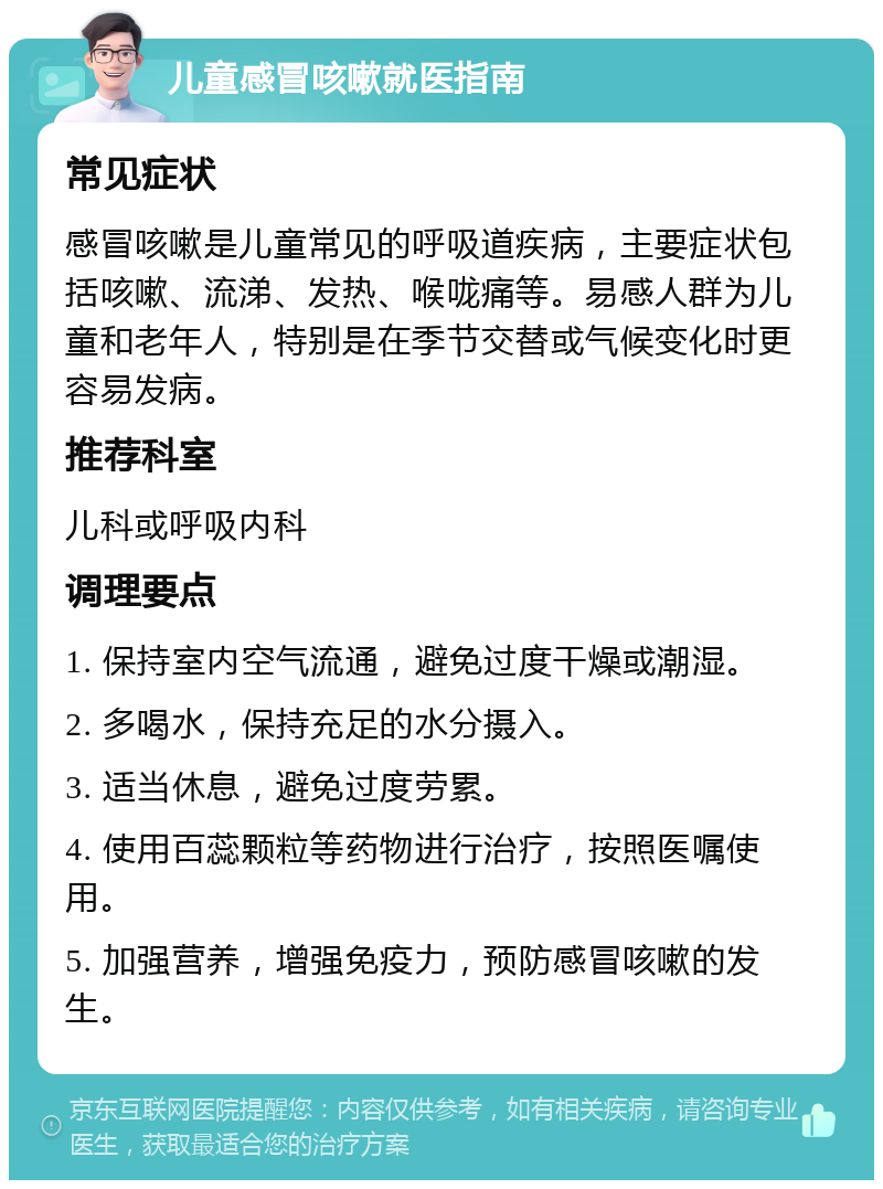 儿童感冒咳嗽就医指南 常见症状 感冒咳嗽是儿童常见的呼吸道疾病，主要症状包括咳嗽、流涕、发热、喉咙痛等。易感人群为儿童和老年人，特别是在季节交替或气候变化时更容易发病。 推荐科室 儿科或呼吸内科 调理要点 1. 保持室内空气流通，避免过度干燥或潮湿。 2. 多喝水，保持充足的水分摄入。 3. 适当休息，避免过度劳累。 4. 使用百蕊颗粒等药物进行治疗，按照医嘱使用。 5. 加强营养，增强免疫力，预防感冒咳嗽的发生。