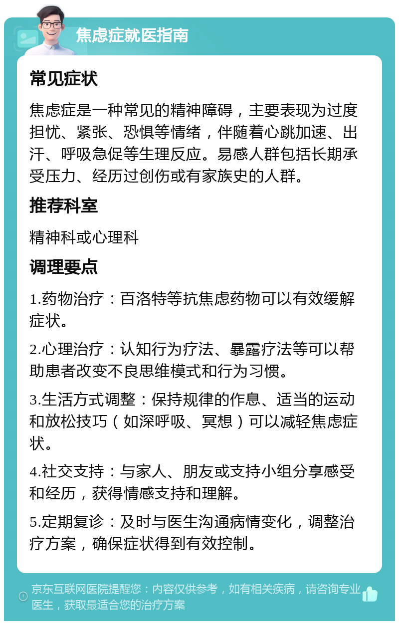 焦虑症就医指南 常见症状 焦虑症是一种常见的精神障碍，主要表现为过度担忧、紧张、恐惧等情绪，伴随着心跳加速、出汗、呼吸急促等生理反应。易感人群包括长期承受压力、经历过创伤或有家族史的人群。 推荐科室 精神科或心理科 调理要点 1.药物治疗：百洛特等抗焦虑药物可以有效缓解症状。 2.心理治疗：认知行为疗法、暴露疗法等可以帮助患者改变不良思维模式和行为习惯。 3.生活方式调整：保持规律的作息、适当的运动和放松技巧（如深呼吸、冥想）可以减轻焦虑症状。 4.社交支持：与家人、朋友或支持小组分享感受和经历，获得情感支持和理解。 5.定期复诊：及时与医生沟通病情变化，调整治疗方案，确保症状得到有效控制。