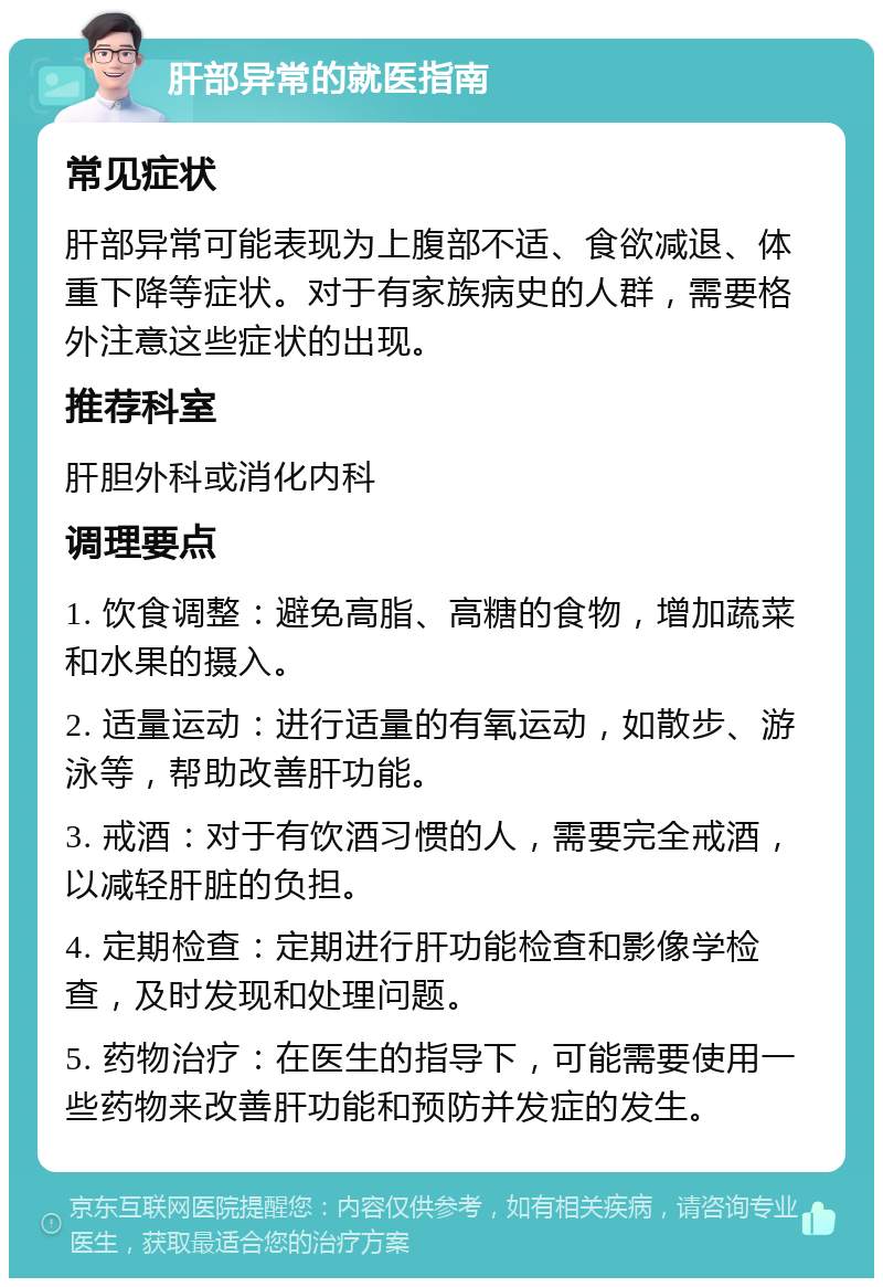 肝部异常的就医指南 常见症状 肝部异常可能表现为上腹部不适、食欲减退、体重下降等症状。对于有家族病史的人群，需要格外注意这些症状的出现。 推荐科室 肝胆外科或消化内科 调理要点 1. 饮食调整：避免高脂、高糖的食物，增加蔬菜和水果的摄入。 2. 适量运动：进行适量的有氧运动，如散步、游泳等，帮助改善肝功能。 3. 戒酒：对于有饮酒习惯的人，需要完全戒酒，以减轻肝脏的负担。 4. 定期检查：定期进行肝功能检查和影像学检查，及时发现和处理问题。 5. 药物治疗：在医生的指导下，可能需要使用一些药物来改善肝功能和预防并发症的发生。