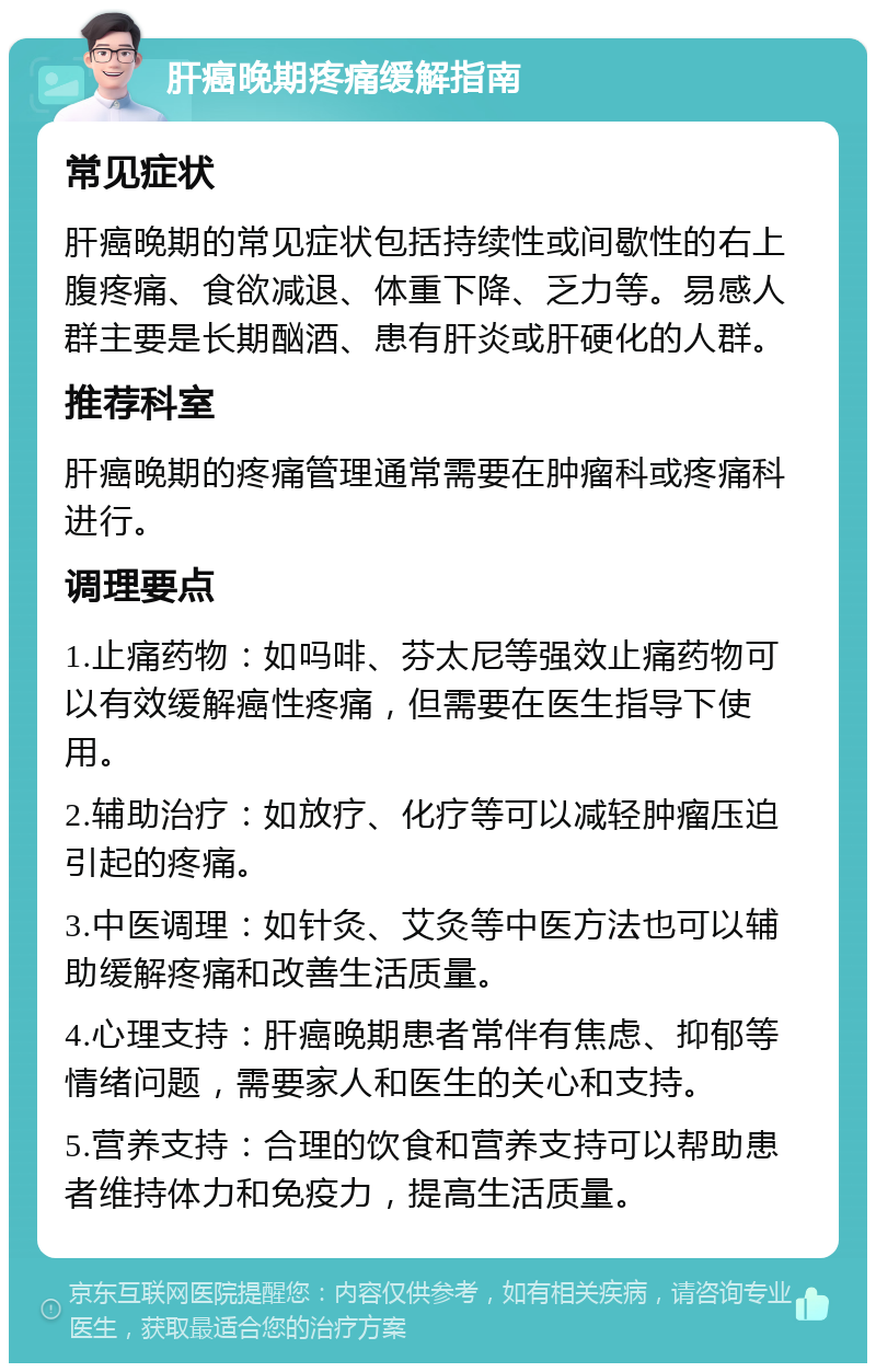 肝癌晚期疼痛缓解指南 常见症状 肝癌晚期的常见症状包括持续性或间歇性的右上腹疼痛、食欲减退、体重下降、乏力等。易感人群主要是长期酗酒、患有肝炎或肝硬化的人群。 推荐科室 肝癌晚期的疼痛管理通常需要在肿瘤科或疼痛科进行。 调理要点 1.止痛药物：如吗啡、芬太尼等强效止痛药物可以有效缓解癌性疼痛，但需要在医生指导下使用。 2.辅助治疗：如放疗、化疗等可以减轻肿瘤压迫引起的疼痛。 3.中医调理：如针灸、艾灸等中医方法也可以辅助缓解疼痛和改善生活质量。 4.心理支持：肝癌晚期患者常伴有焦虑、抑郁等情绪问题，需要家人和医生的关心和支持。 5.营养支持：合理的饮食和营养支持可以帮助患者维持体力和免疫力，提高生活质量。