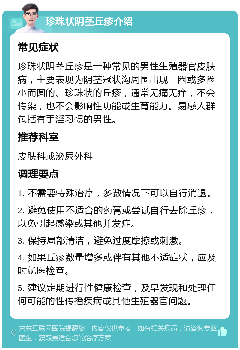 珍珠状阴茎丘疹介绍 常见症状 珍珠状阴茎丘疹是一种常见的男性生殖器官皮肤病，主要表现为阴茎冠状沟周围出现一圈或多圈小而圆的、珍珠状的丘疹，通常无痛无痒，不会传染，也不会影响性功能或生育能力。易感人群包括有手淫习惯的男性。 推荐科室 皮肤科或泌尿外科 调理要点 1. 不需要特殊治疗，多数情况下可以自行消退。 2. 避免使用不适合的药膏或尝试自行去除丘疹，以免引起感染或其他并发症。 3. 保持局部清洁，避免过度摩擦或刺激。 4. 如果丘疹数量增多或伴有其他不适症状，应及时就医检查。 5. 建议定期进行性健康检查，及早发现和处理任何可能的性传播疾病或其他生殖器官问题。