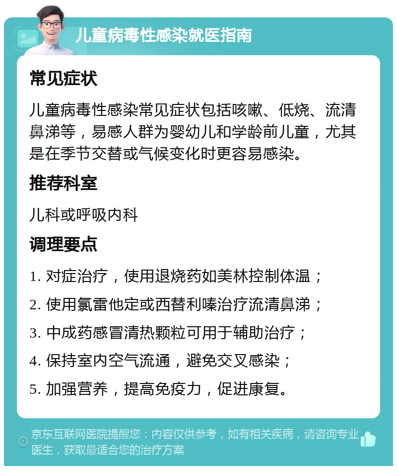 儿童病毒性感染就医指南 常见症状 儿童病毒性感染常见症状包括咳嗽、低烧、流清鼻涕等，易感人群为婴幼儿和学龄前儿童，尤其是在季节交替或气候变化时更容易感染。 推荐科室 儿科或呼吸内科 调理要点 1. 对症治疗，使用退烧药如美林控制体温； 2. 使用氯雷他定或西替利嗪治疗流清鼻涕； 3. 中成药感冒清热颗粒可用于辅助治疗； 4. 保持室内空气流通，避免交叉感染； 5. 加强营养，提高免疫力，促进康复。