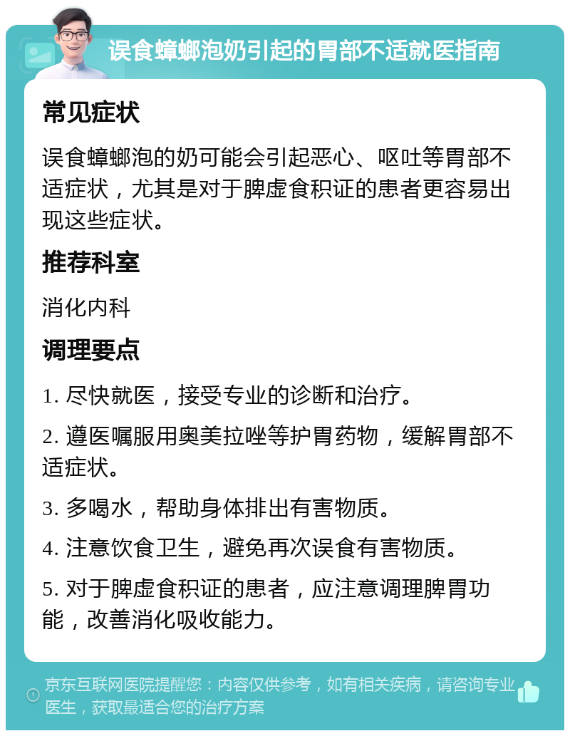 误食蟑螂泡奶引起的胃部不适就医指南 常见症状 误食蟑螂泡的奶可能会引起恶心、呕吐等胃部不适症状，尤其是对于脾虚食积证的患者更容易出现这些症状。 推荐科室 消化内科 调理要点 1. 尽快就医，接受专业的诊断和治疗。 2. 遵医嘱服用奥美拉唑等护胃药物，缓解胃部不适症状。 3. 多喝水，帮助身体排出有害物质。 4. 注意饮食卫生，避免再次误食有害物质。 5. 对于脾虚食积证的患者，应注意调理脾胃功能，改善消化吸收能力。