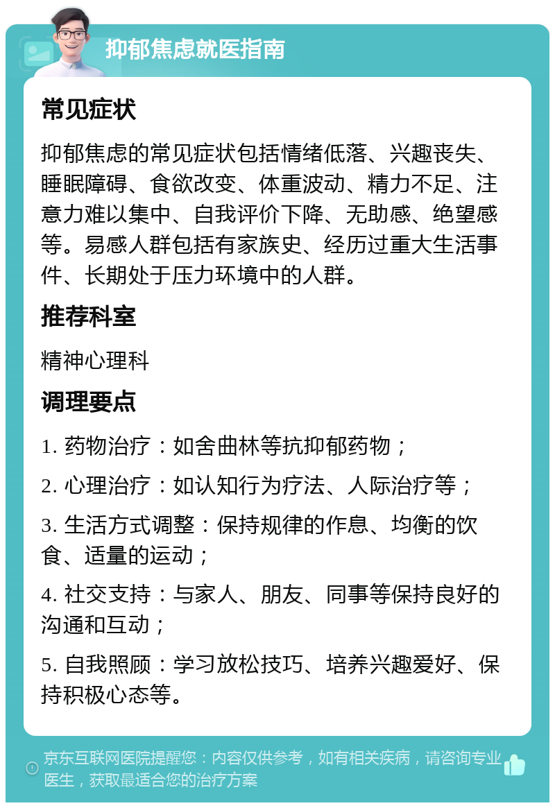 抑郁焦虑就医指南 常见症状 抑郁焦虑的常见症状包括情绪低落、兴趣丧失、睡眠障碍、食欲改变、体重波动、精力不足、注意力难以集中、自我评价下降、无助感、绝望感等。易感人群包括有家族史、经历过重大生活事件、长期处于压力环境中的人群。 推荐科室 精神心理科 调理要点 1. 药物治疗：如舍曲林等抗抑郁药物； 2. 心理治疗：如认知行为疗法、人际治疗等； 3. 生活方式调整：保持规律的作息、均衡的饮食、适量的运动； 4. 社交支持：与家人、朋友、同事等保持良好的沟通和互动； 5. 自我照顾：学习放松技巧、培养兴趣爱好、保持积极心态等。