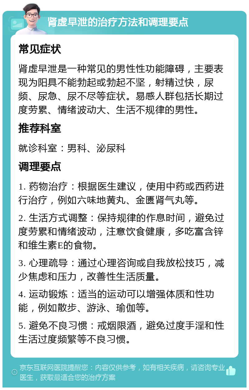 肾虚早泄的治疗方法和调理要点 常见症状 肾虚早泄是一种常见的男性性功能障碍，主要表现为阳具不能勃起或勃起不坚，射精过快，尿频、尿急、尿不尽等症状。易感人群包括长期过度劳累、情绪波动大、生活不规律的男性。 推荐科室 就诊科室：男科、泌尿科 调理要点 1. 药物治疗：根据医生建议，使用中药或西药进行治疗，例如六味地黄丸、金匮肾气丸等。 2. 生活方式调整：保持规律的作息时间，避免过度劳累和情绪波动，注意饮食健康，多吃富含锌和维生素E的食物。 3. 心理疏导：通过心理咨询或自我放松技巧，减少焦虑和压力，改善性生活质量。 4. 运动锻炼：适当的运动可以增强体质和性功能，例如散步、游泳、瑜伽等。 5. 避免不良习惯：戒烟限酒，避免过度手淫和性生活过度频繁等不良习惯。