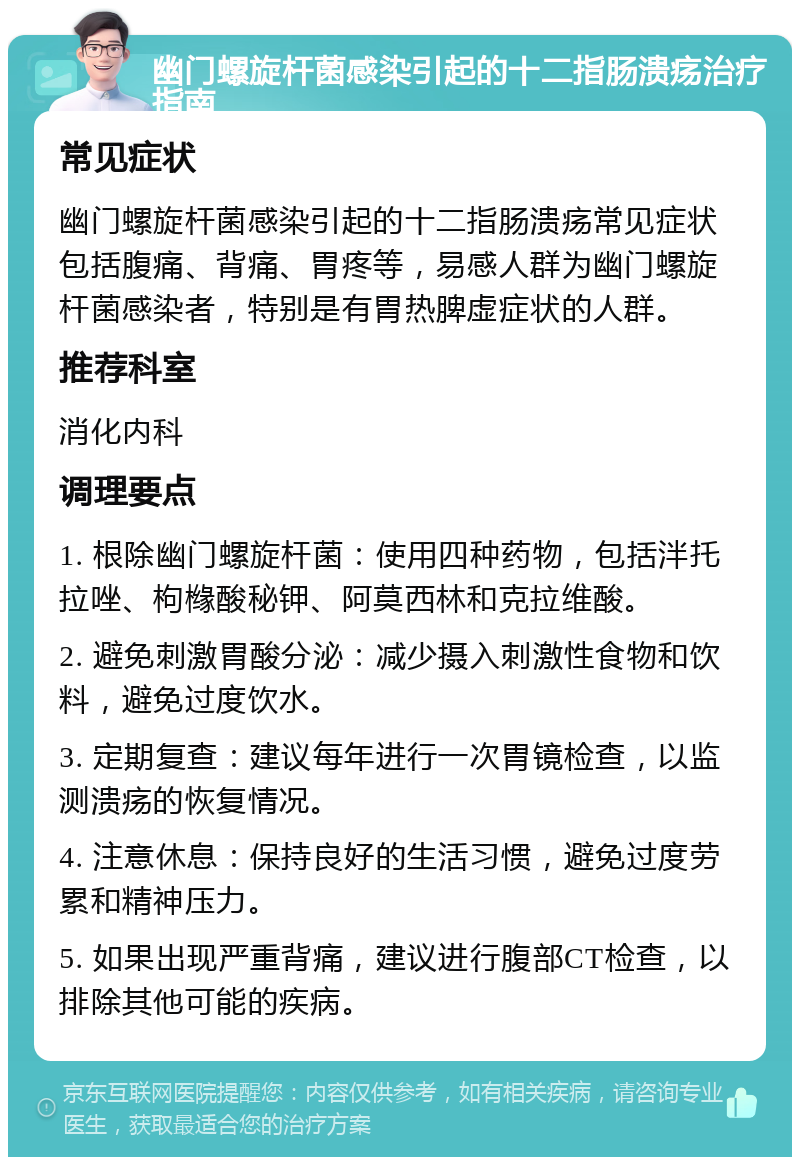 幽门螺旋杆菌感染引起的十二指肠溃疡治疗指南 常见症状 幽门螺旋杆菌感染引起的十二指肠溃疡常见症状包括腹痛、背痛、胃疼等，易感人群为幽门螺旋杆菌感染者，特别是有胃热脾虚症状的人群。 推荐科室 消化内科 调理要点 1. 根除幽门螺旋杆菌：使用四种药物，包括泮托拉唑、枸橼酸秘钾、阿莫西林和克拉维酸。 2. 避免刺激胃酸分泌：减少摄入刺激性食物和饮料，避免过度饮水。 3. 定期复查：建议每年进行一次胃镜检查，以监测溃疡的恢复情况。 4. 注意休息：保持良好的生活习惯，避免过度劳累和精神压力。 5. 如果出现严重背痛，建议进行腹部CT检查，以排除其他可能的疾病。