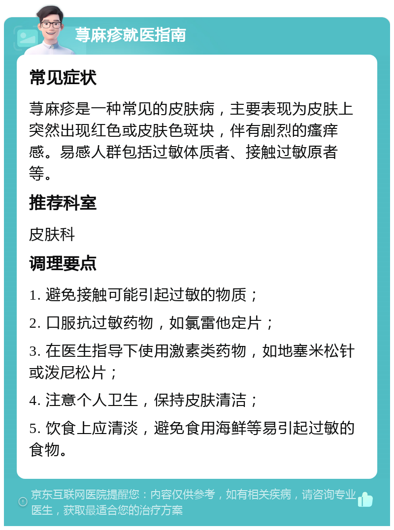 荨麻疹就医指南 常见症状 荨麻疹是一种常见的皮肤病，主要表现为皮肤上突然出现红色或皮肤色斑块，伴有剧烈的瘙痒感。易感人群包括过敏体质者、接触过敏原者等。 推荐科室 皮肤科 调理要点 1. 避免接触可能引起过敏的物质； 2. 口服抗过敏药物，如氯雷他定片； 3. 在医生指导下使用激素类药物，如地塞米松针或泼尼松片； 4. 注意个人卫生，保持皮肤清洁； 5. 饮食上应清淡，避免食用海鲜等易引起过敏的食物。