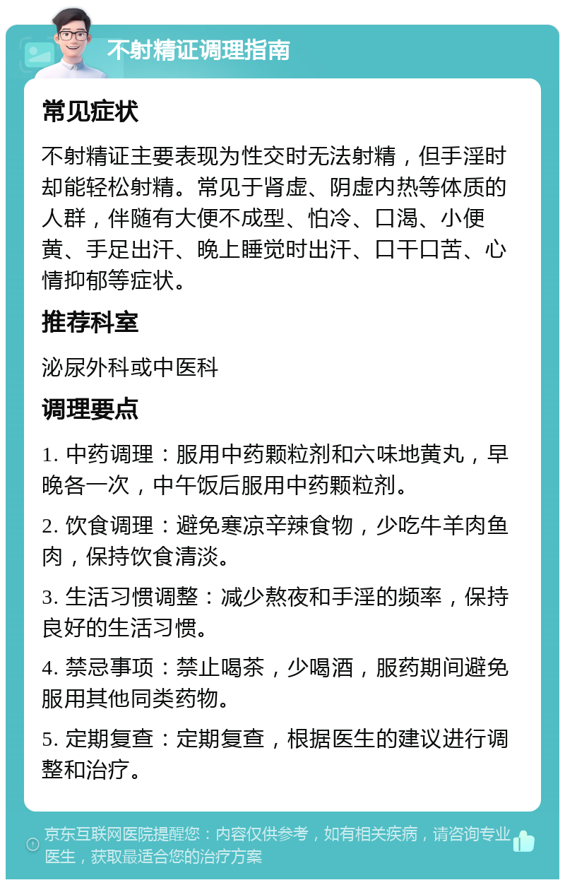 不射精证调理指南 常见症状 不射精证主要表现为性交时无法射精，但手淫时却能轻松射精。常见于肾虚、阴虚内热等体质的人群，伴随有大便不成型、怕冷、口渴、小便黄、手足出汗、晚上睡觉时出汗、口干口苦、心情抑郁等症状。 推荐科室 泌尿外科或中医科 调理要点 1. 中药调理：服用中药颗粒剂和六味地黄丸，早晚各一次，中午饭后服用中药颗粒剂。 2. 饮食调理：避免寒凉辛辣食物，少吃牛羊肉鱼肉，保持饮食清淡。 3. 生活习惯调整：减少熬夜和手淫的频率，保持良好的生活习惯。 4. 禁忌事项：禁止喝茶，少喝酒，服药期间避免服用其他同类药物。 5. 定期复查：定期复查，根据医生的建议进行调整和治疗。