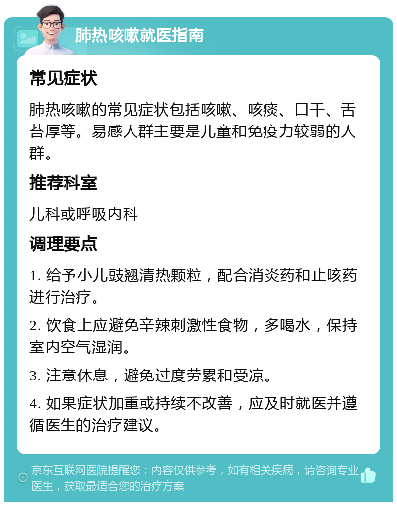 肺热咳嗽就医指南 常见症状 肺热咳嗽的常见症状包括咳嗽、咳痰、口干、舌苔厚等。易感人群主要是儿童和免疫力较弱的人群。 推荐科室 儿科或呼吸内科 调理要点 1. 给予小儿豉翘清热颗粒，配合消炎药和止咳药进行治疗。 2. 饮食上应避免辛辣刺激性食物，多喝水，保持室内空气湿润。 3. 注意休息，避免过度劳累和受凉。 4. 如果症状加重或持续不改善，应及时就医并遵循医生的治疗建议。