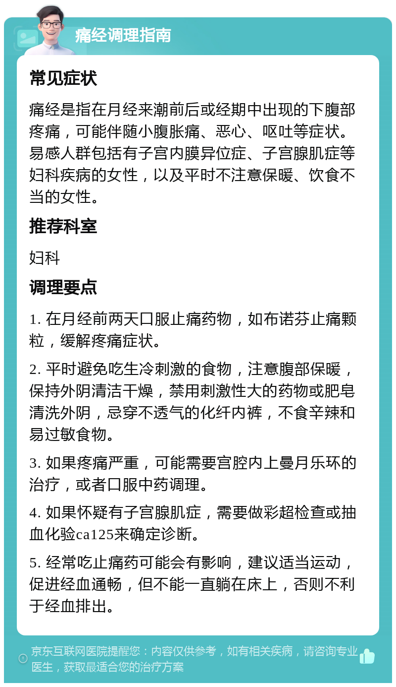 痛经调理指南 常见症状 痛经是指在月经来潮前后或经期中出现的下腹部疼痛，可能伴随小腹胀痛、恶心、呕吐等症状。易感人群包括有子宫内膜异位症、子宫腺肌症等妇科疾病的女性，以及平时不注意保暖、饮食不当的女性。 推荐科室 妇科 调理要点 1. 在月经前两天口服止痛药物，如布诺芬止痛颗粒，缓解疼痛症状。 2. 平时避免吃生冷刺激的食物，注意腹部保暖，保持外阴清洁干燥，禁用刺激性大的药物或肥皂清洗外阴，忌穿不透气的化纤内裤，不食辛辣和易过敏食物。 3. 如果疼痛严重，可能需要宫腔内上曼月乐环的治疗，或者口服中药调理。 4. 如果怀疑有子宫腺肌症，需要做彩超检查或抽血化验ca125来确定诊断。 5. 经常吃止痛药可能会有影响，建议适当运动，促进经血通畅，但不能一直躺在床上，否则不利于经血排出。