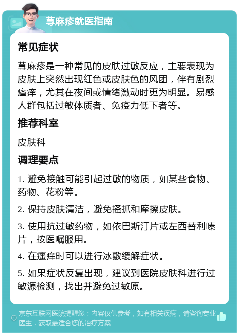 荨麻疹就医指南 常见症状 荨麻疹是一种常见的皮肤过敏反应，主要表现为皮肤上突然出现红色或皮肤色的风团，伴有剧烈瘙痒，尤其在夜间或情绪激动时更为明显。易感人群包括过敏体质者、免疫力低下者等。 推荐科室 皮肤科 调理要点 1. 避免接触可能引起过敏的物质，如某些食物、药物、花粉等。 2. 保持皮肤清洁，避免搔抓和摩擦皮肤。 3. 使用抗过敏药物，如依巴斯汀片或左西替利嗪片，按医嘱服用。 4. 在瘙痒时可以进行冰敷缓解症状。 5. 如果症状反复出现，建议到医院皮肤科进行过敏源检测，找出并避免过敏原。