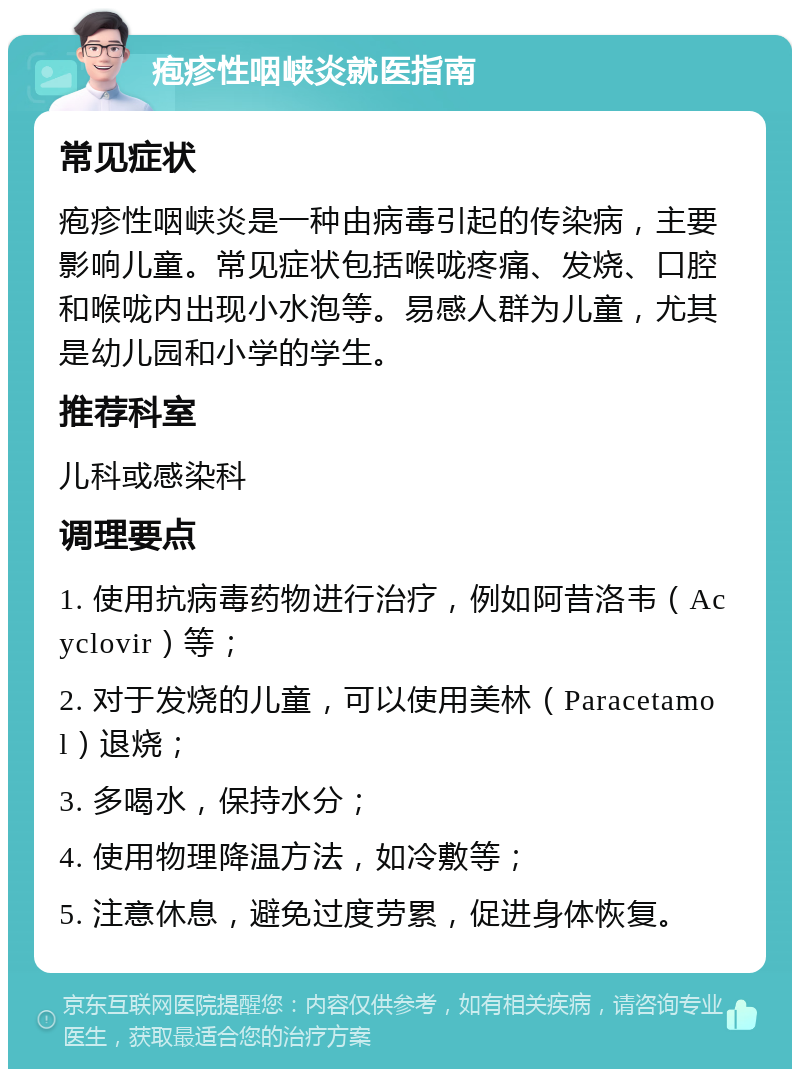 疱疹性咽峡炎就医指南 常见症状 疱疹性咽峡炎是一种由病毒引起的传染病，主要影响儿童。常见症状包括喉咙疼痛、发烧、口腔和喉咙内出现小水泡等。易感人群为儿童，尤其是幼儿园和小学的学生。 推荐科室 儿科或感染科 调理要点 1. 使用抗病毒药物进行治疗，例如阿昔洛韦（Acyclovir）等； 2. 对于发烧的儿童，可以使用美林（Paracetamol）退烧； 3. 多喝水，保持水分； 4. 使用物理降温方法，如冷敷等； 5. 注意休息，避免过度劳累，促进身体恢复。