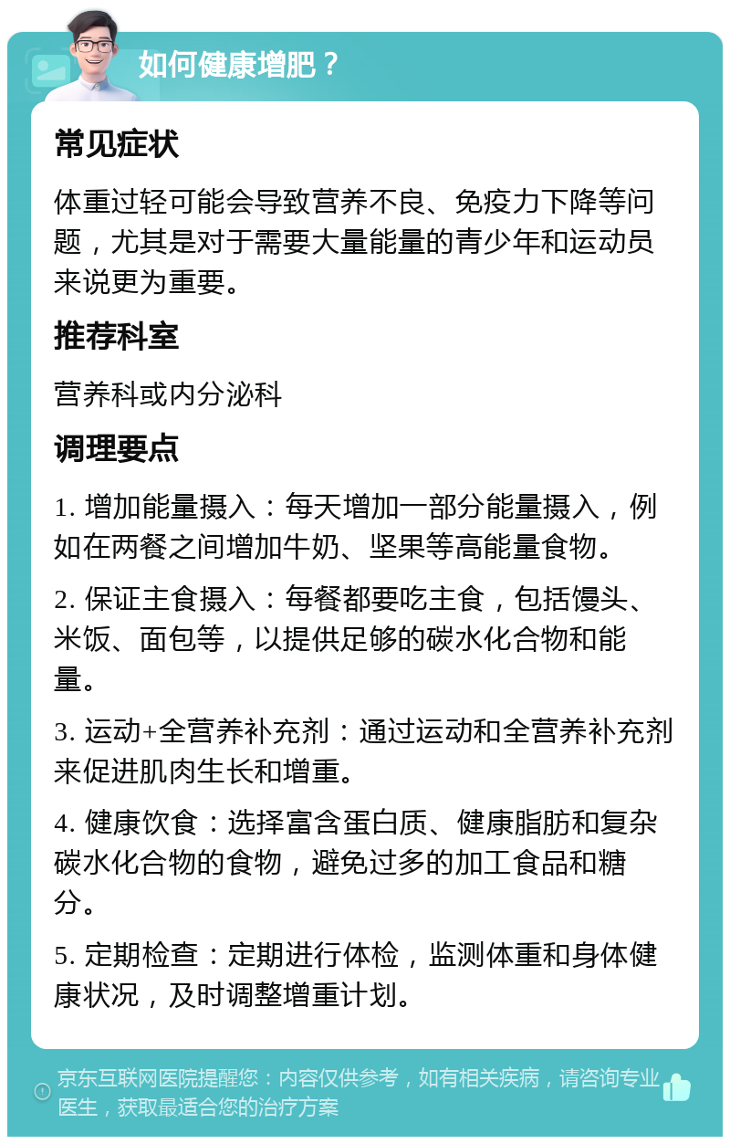 如何健康增肥？ 常见症状 体重过轻可能会导致营养不良、免疫力下降等问题，尤其是对于需要大量能量的青少年和运动员来说更为重要。 推荐科室 营养科或内分泌科 调理要点 1. 增加能量摄入：每天增加一部分能量摄入，例如在两餐之间增加牛奶、坚果等高能量食物。 2. 保证主食摄入：每餐都要吃主食，包括馒头、米饭、面包等，以提供足够的碳水化合物和能量。 3. 运动+全营养补充剂：通过运动和全营养补充剂来促进肌肉生长和增重。 4. 健康饮食：选择富含蛋白质、健康脂肪和复杂碳水化合物的食物，避免过多的加工食品和糖分。 5. 定期检查：定期进行体检，监测体重和身体健康状况，及时调整增重计划。