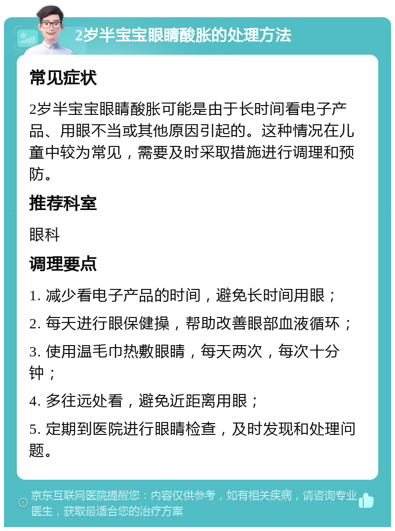 2岁半宝宝眼睛酸胀的处理方法 常见症状 2岁半宝宝眼睛酸胀可能是由于长时间看电子产品、用眼不当或其他原因引起的。这种情况在儿童中较为常见，需要及时采取措施进行调理和预防。 推荐科室 眼科 调理要点 1. 减少看电子产品的时间，避免长时间用眼； 2. 每天进行眼保健操，帮助改善眼部血液循环； 3. 使用温毛巾热敷眼睛，每天两次，每次十分钟； 4. 多往远处看，避免近距离用眼； 5. 定期到医院进行眼睛检查，及时发现和处理问题。