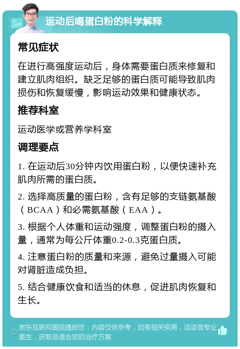 运动后喝蛋白粉的科学解释 常见症状 在进行高强度运动后，身体需要蛋白质来修复和建立肌肉组织。缺乏足够的蛋白质可能导致肌肉损伤和恢复缓慢，影响运动效果和健康状态。 推荐科室 运动医学或营养学科室 调理要点 1. 在运动后30分钟内饮用蛋白粉，以便快速补充肌肉所需的蛋白质。 2. 选择高质量的蛋白粉，含有足够的支链氨基酸（BCAA）和必需氨基酸（EAA）。 3. 根据个人体重和运动强度，调整蛋白粉的摄入量，通常为每公斤体重0.2-0.3克蛋白质。 4. 注意蛋白粉的质量和来源，避免过量摄入可能对肾脏造成负担。 5. 结合健康饮食和适当的休息，促进肌肉恢复和生长。