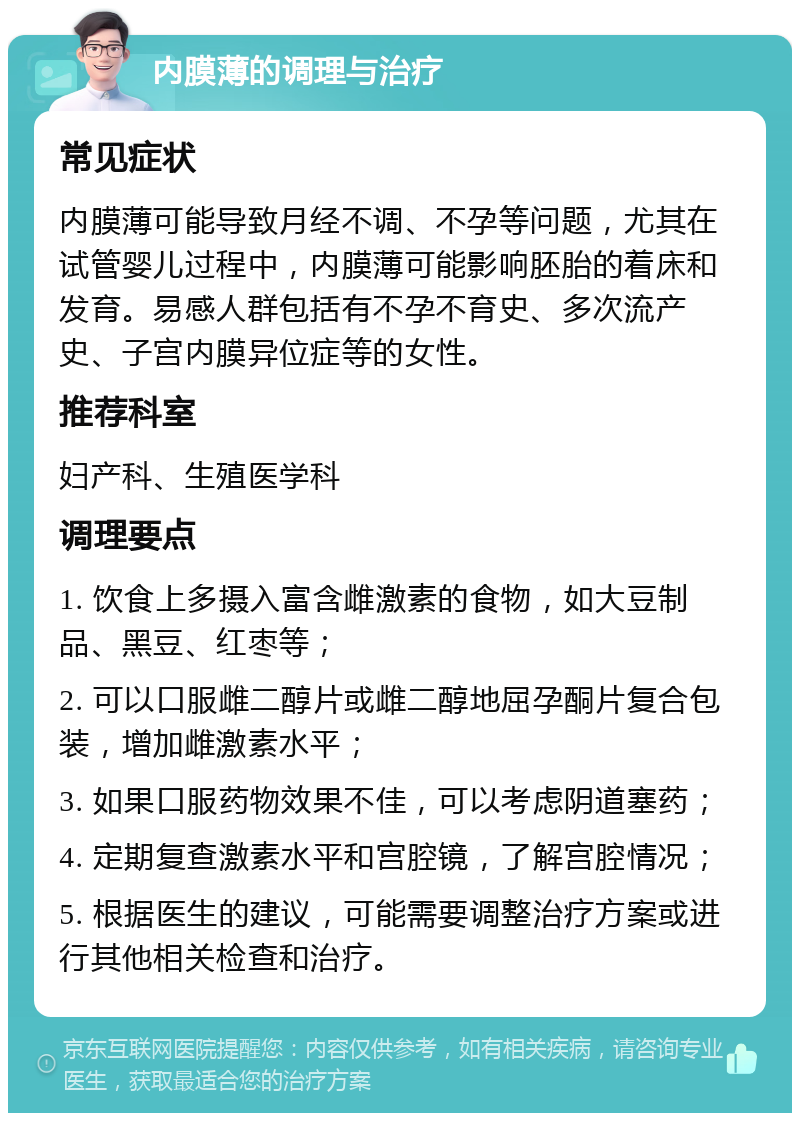 内膜薄的调理与治疗 常见症状 内膜薄可能导致月经不调、不孕等问题，尤其在试管婴儿过程中，内膜薄可能影响胚胎的着床和发育。易感人群包括有不孕不育史、多次流产史、子宫内膜异位症等的女性。 推荐科室 妇产科、生殖医学科 调理要点 1. 饮食上多摄入富含雌激素的食物，如大豆制品、黑豆、红枣等； 2. 可以口服雌二醇片或雌二醇地屈孕酮片复合包装，增加雌激素水平； 3. 如果口服药物效果不佳，可以考虑阴道塞药； 4. 定期复查激素水平和宫腔镜，了解宫腔情况； 5. 根据医生的建议，可能需要调整治疗方案或进行其他相关检查和治疗。