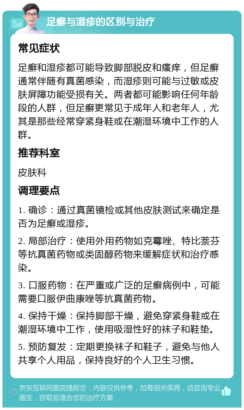 足癣与湿疹的区别与治疗 常见症状 足癣和湿疹都可能导致脚部脱皮和瘙痒，但足癣通常伴随有真菌感染，而湿疹则可能与过敏或皮肤屏障功能受损有关。两者都可能影响任何年龄段的人群，但足癣更常见于成年人和老年人，尤其是那些经常穿紧身鞋或在潮湿环境中工作的人群。 推荐科室 皮肤科 调理要点 1. 确诊：通过真菌镜检或其他皮肤测试来确定是否为足癣或湿疹。 2. 局部治疗：使用外用药物如克霉唑、特比萘芬等抗真菌药物或类固醇药物来缓解症状和治疗感染。 3. 口服药物：在严重或广泛的足癣病例中，可能需要口服伊曲康唑等抗真菌药物。 4. 保持干燥：保持脚部干燥，避免穿紧身鞋或在潮湿环境中工作，使用吸湿性好的袜子和鞋垫。 5. 预防复发：定期更换袜子和鞋子，避免与他人共享个人用品，保持良好的个人卫生习惯。