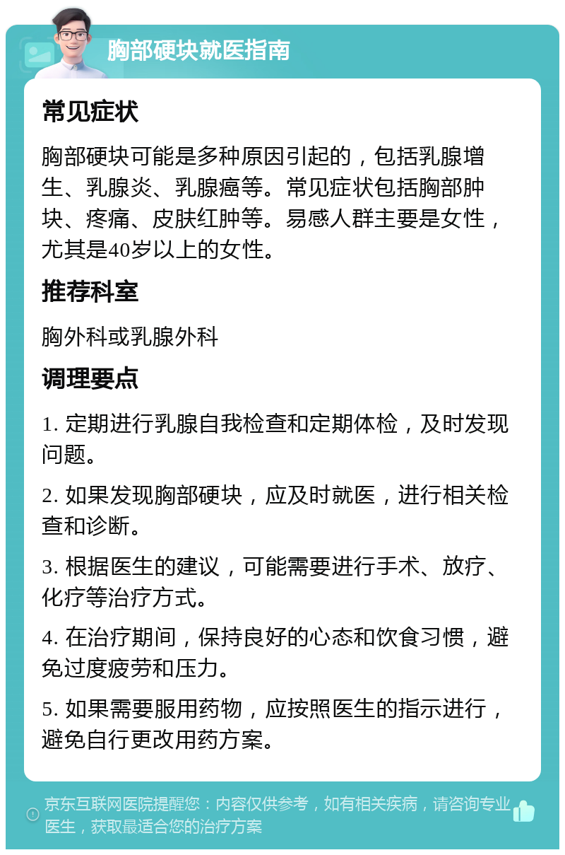 胸部硬块就医指南 常见症状 胸部硬块可能是多种原因引起的，包括乳腺增生、乳腺炎、乳腺癌等。常见症状包括胸部肿块、疼痛、皮肤红肿等。易感人群主要是女性，尤其是40岁以上的女性。 推荐科室 胸外科或乳腺外科 调理要点 1. 定期进行乳腺自我检查和定期体检，及时发现问题。 2. 如果发现胸部硬块，应及时就医，进行相关检查和诊断。 3. 根据医生的建议，可能需要进行手术、放疗、化疗等治疗方式。 4. 在治疗期间，保持良好的心态和饮食习惯，避免过度疲劳和压力。 5. 如果需要服用药物，应按照医生的指示进行，避免自行更改用药方案。