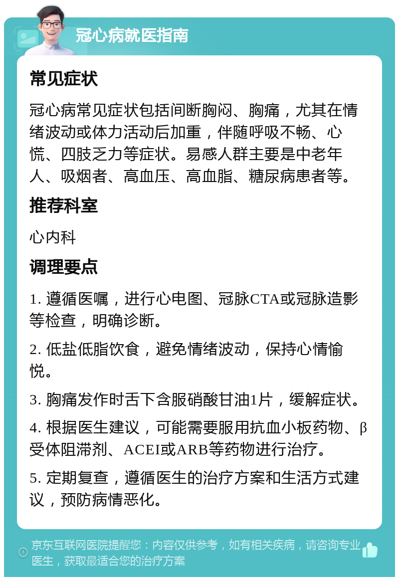 冠心病就医指南 常见症状 冠心病常见症状包括间断胸闷、胸痛，尤其在情绪波动或体力活动后加重，伴随呼吸不畅、心慌、四肢乏力等症状。易感人群主要是中老年人、吸烟者、高血压、高血脂、糖尿病患者等。 推荐科室 心内科 调理要点 1. 遵循医嘱，进行心电图、冠脉CTA或冠脉造影等检查，明确诊断。 2. 低盐低脂饮食，避免情绪波动，保持心情愉悦。 3. 胸痛发作时舌下含服硝酸甘油1片，缓解症状。 4. 根据医生建议，可能需要服用抗血小板药物、β受体阻滞剂、ACEI或ARB等药物进行治疗。 5. 定期复查，遵循医生的治疗方案和生活方式建议，预防病情恶化。