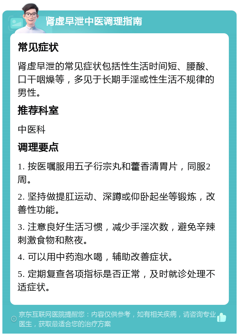 肾虚早泄中医调理指南 常见症状 肾虚早泄的常见症状包括性生活时间短、腰酸、口干咽燥等，多见于长期手淫或性生活不规律的男性。 推荐科室 中医科 调理要点 1. 按医嘱服用五子衍宗丸和藿香清胃片，同服2周。 2. 坚持做提肛运动、深蹲或仰卧起坐等锻炼，改善性功能。 3. 注意良好生活习惯，减少手淫次数，避免辛辣刺激食物和熬夜。 4. 可以用中药泡水喝，辅助改善症状。 5. 定期复查各项指标是否正常，及时就诊处理不适症状。