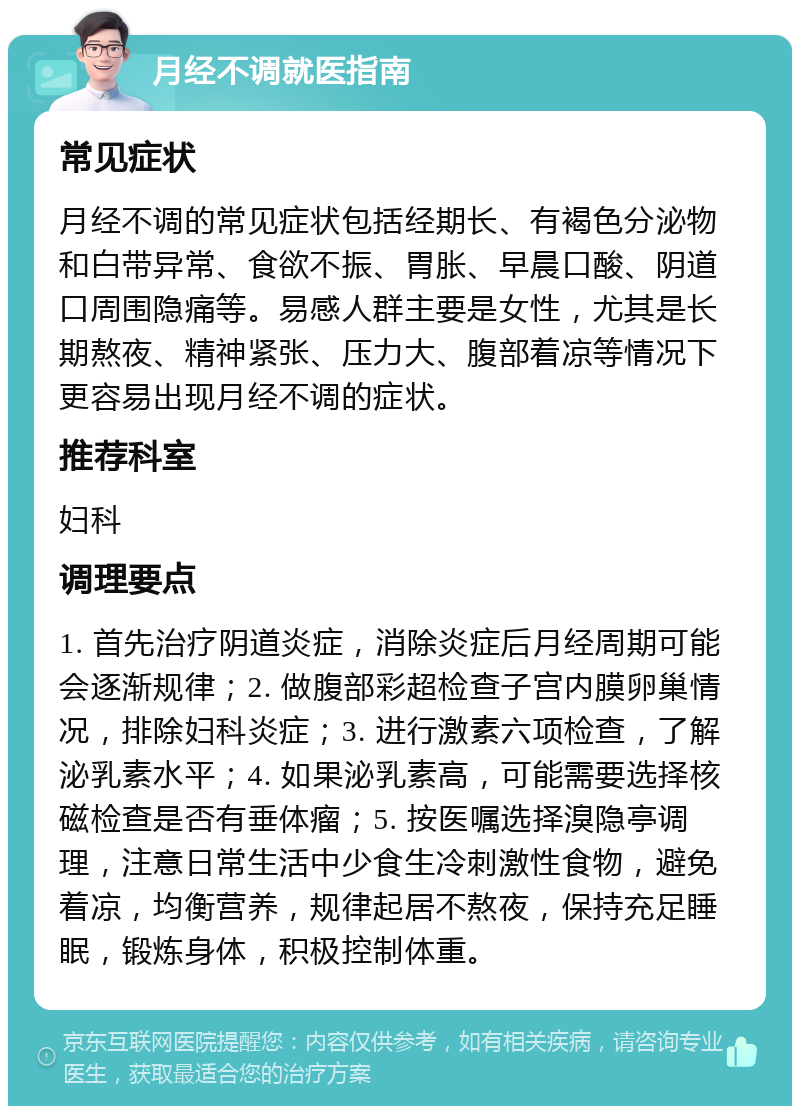 月经不调就医指南 常见症状 月经不调的常见症状包括经期长、有褐色分泌物和白带异常、食欲不振、胃胀、早晨口酸、阴道口周围隐痛等。易感人群主要是女性，尤其是长期熬夜、精神紧张、压力大、腹部着凉等情况下更容易出现月经不调的症状。 推荐科室 妇科 调理要点 1. 首先治疗阴道炎症，消除炎症后月经周期可能会逐渐规律；2. 做腹部彩超检查子宫内膜卵巢情况，排除妇科炎症；3. 进行激素六项检查，了解泌乳素水平；4. 如果泌乳素高，可能需要选择核磁检查是否有垂体瘤；5. 按医嘱选择溴隐亭调理，注意日常生活中少食生冷刺激性食物，避免着凉，均衡营养，规律起居不熬夜，保持充足睡眠，锻炼身体，积极控制体重。