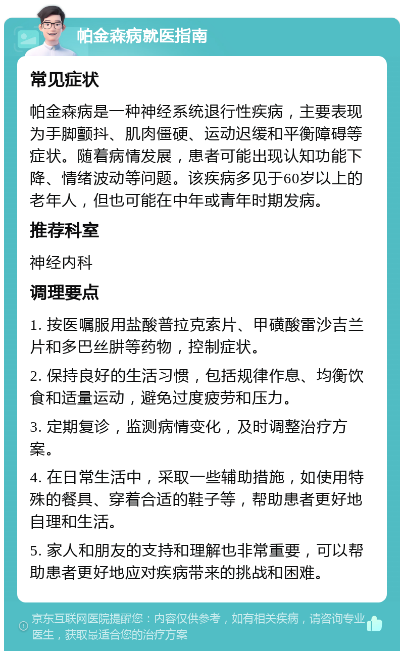 帕金森病就医指南 常见症状 帕金森病是一种神经系统退行性疾病，主要表现为手脚颤抖、肌肉僵硬、运动迟缓和平衡障碍等症状。随着病情发展，患者可能出现认知功能下降、情绪波动等问题。该疾病多见于60岁以上的老年人，但也可能在中年或青年时期发病。 推荐科室 神经内科 调理要点 1. 按医嘱服用盐酸普拉克索片、甲磺酸雷沙吉兰片和多巴丝肼等药物，控制症状。 2. 保持良好的生活习惯，包括规律作息、均衡饮食和适量运动，避免过度疲劳和压力。 3. 定期复诊，监测病情变化，及时调整治疗方案。 4. 在日常生活中，采取一些辅助措施，如使用特殊的餐具、穿着合适的鞋子等，帮助患者更好地自理和生活。 5. 家人和朋友的支持和理解也非常重要，可以帮助患者更好地应对疾病带来的挑战和困难。