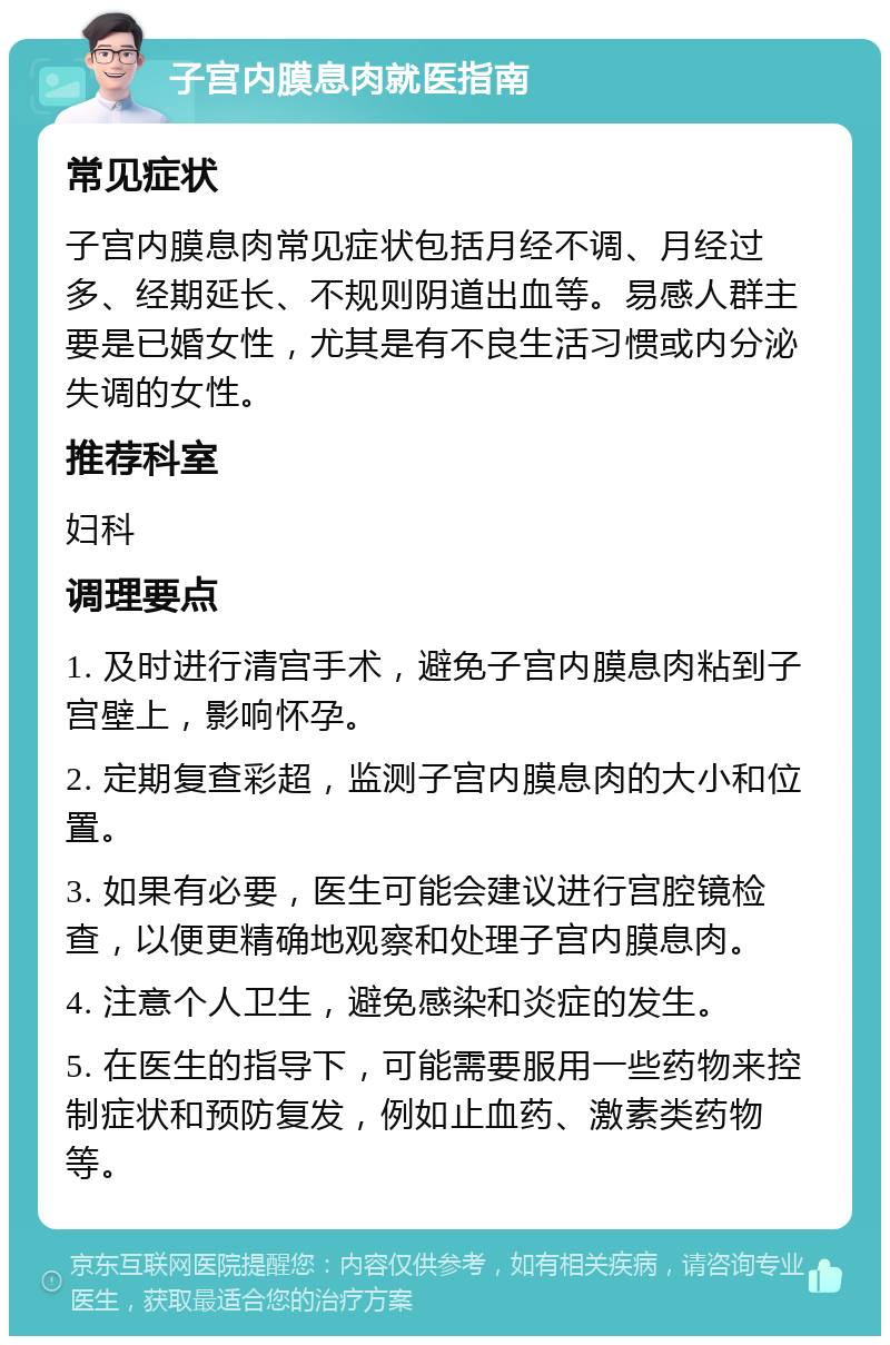 子宫内膜息肉就医指南 常见症状 子宫内膜息肉常见症状包括月经不调、月经过多、经期延长、不规则阴道出血等。易感人群主要是已婚女性，尤其是有不良生活习惯或内分泌失调的女性。 推荐科室 妇科 调理要点 1. 及时进行清宫手术，避免子宫内膜息肉粘到子宫壁上，影响怀孕。 2. 定期复查彩超，监测子宫内膜息肉的大小和位置。 3. 如果有必要，医生可能会建议进行宫腔镜检查，以便更精确地观察和处理子宫内膜息肉。 4. 注意个人卫生，避免感染和炎症的发生。 5. 在医生的指导下，可能需要服用一些药物来控制症状和预防复发，例如止血药、激素类药物等。