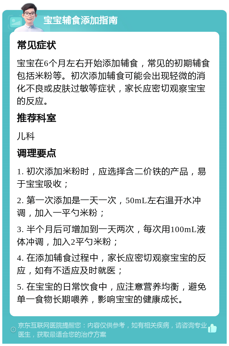 宝宝辅食添加指南 常见症状 宝宝在6个月左右开始添加辅食，常见的初期辅食包括米粉等。初次添加辅食可能会出现轻微的消化不良或皮肤过敏等症状，家长应密切观察宝宝的反应。 推荐科室 儿科 调理要点 1. 初次添加米粉时，应选择含二价铁的产品，易于宝宝吸收； 2. 第一次添加是一天一次，50mL左右温开水冲调，加入一平勺米粉； 3. 半个月后可增加到一天两次，每次用100mL液体冲调，加入2平勺米粉； 4. 在添加辅食过程中，家长应密切观察宝宝的反应，如有不适应及时就医； 5. 在宝宝的日常饮食中，应注意营养均衡，避免单一食物长期喂养，影响宝宝的健康成长。