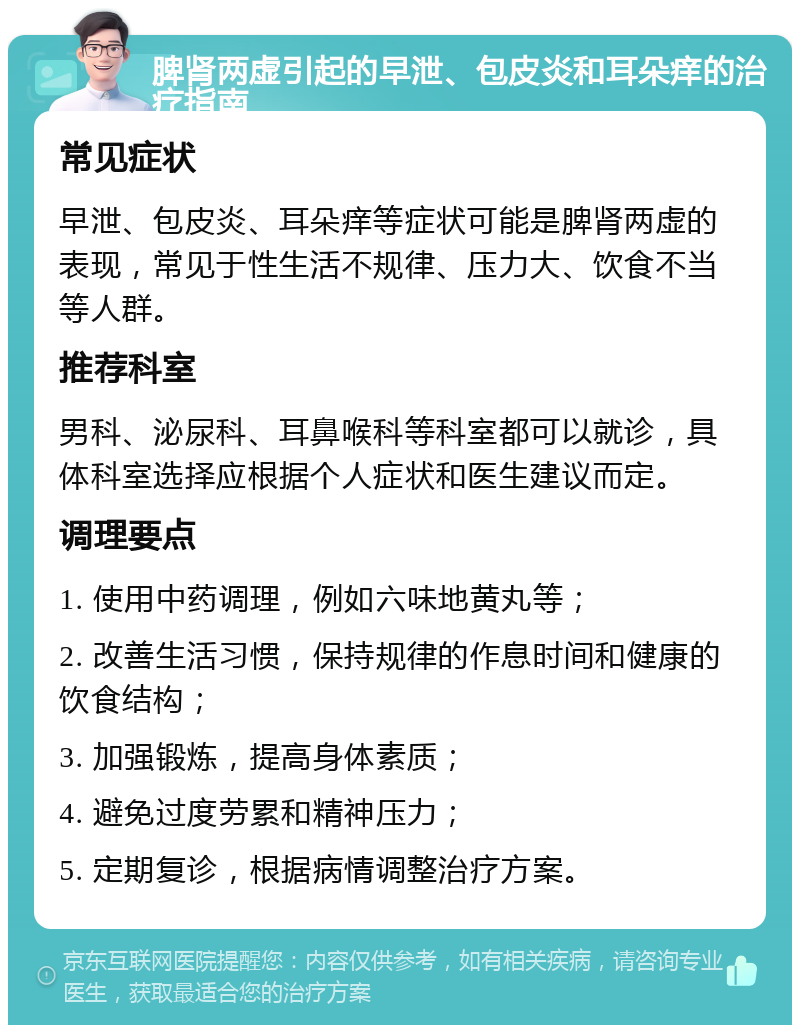 脾肾两虚引起的早泄、包皮炎和耳朵痒的治疗指南 常见症状 早泄、包皮炎、耳朵痒等症状可能是脾肾两虚的表现，常见于性生活不规律、压力大、饮食不当等人群。 推荐科室 男科、泌尿科、耳鼻喉科等科室都可以就诊，具体科室选择应根据个人症状和医生建议而定。 调理要点 1. 使用中药调理，例如六味地黄丸等； 2. 改善生活习惯，保持规律的作息时间和健康的饮食结构； 3. 加强锻炼，提高身体素质； 4. 避免过度劳累和精神压力； 5. 定期复诊，根据病情调整治疗方案。