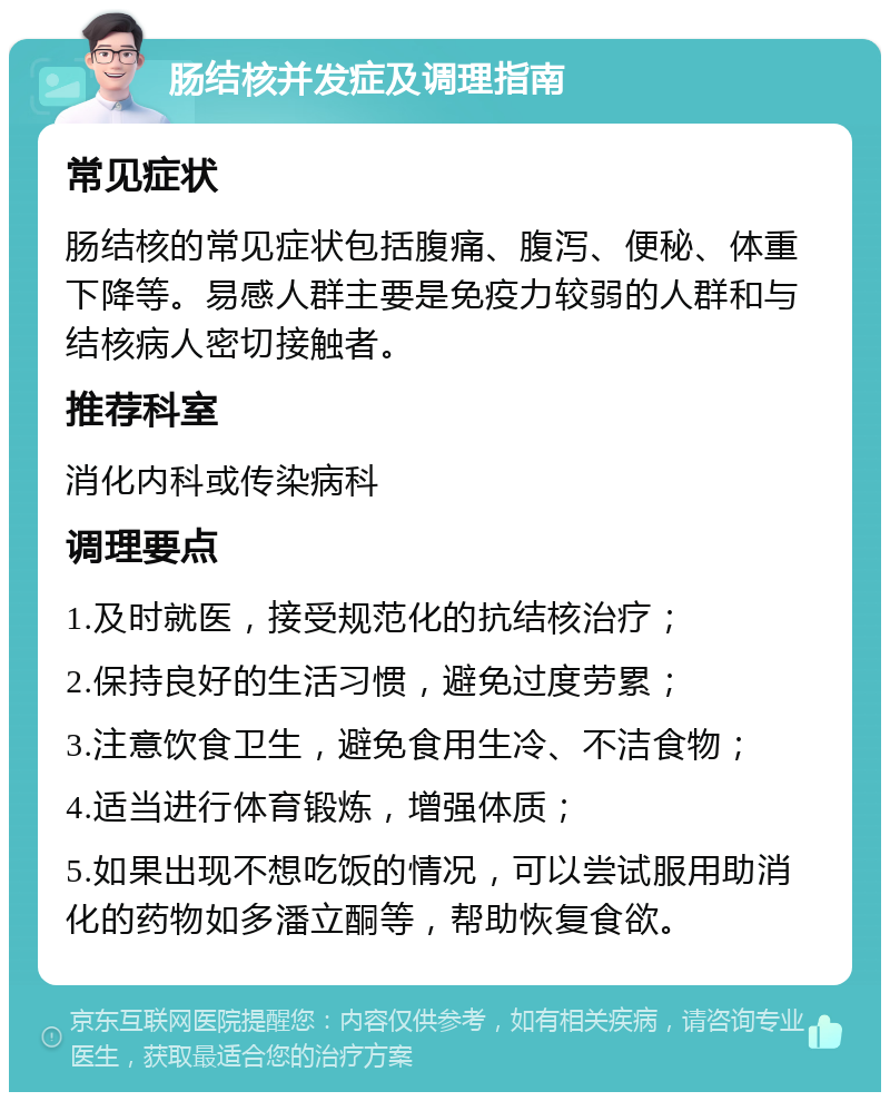 肠结核并发症及调理指南 常见症状 肠结核的常见症状包括腹痛、腹泻、便秘、体重下降等。易感人群主要是免疫力较弱的人群和与结核病人密切接触者。 推荐科室 消化内科或传染病科 调理要点 1.及时就医，接受规范化的抗结核治疗； 2.保持良好的生活习惯，避免过度劳累； 3.注意饮食卫生，避免食用生冷、不洁食物； 4.适当进行体育锻炼，增强体质； 5.如果出现不想吃饭的情况，可以尝试服用助消化的药物如多潘立酮等，帮助恢复食欲。