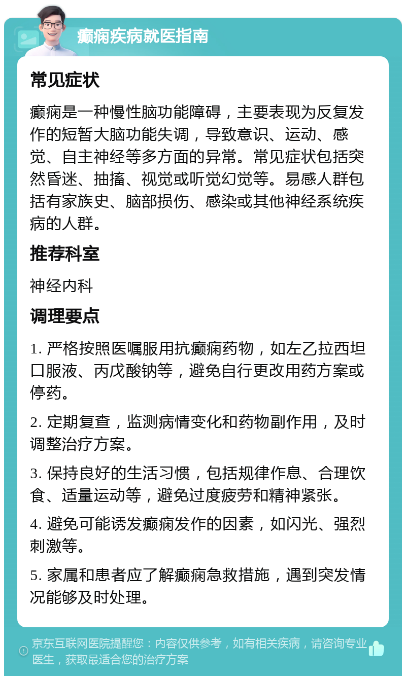 癫痫疾病就医指南 常见症状 癫痫是一种慢性脑功能障碍，主要表现为反复发作的短暂大脑功能失调，导致意识、运动、感觉、自主神经等多方面的异常。常见症状包括突然昏迷、抽搐、视觉或听觉幻觉等。易感人群包括有家族史、脑部损伤、感染或其他神经系统疾病的人群。 推荐科室 神经内科 调理要点 1. 严格按照医嘱服用抗癫痫药物，如左乙拉西坦口服液、丙戊酸钠等，避免自行更改用药方案或停药。 2. 定期复查，监测病情变化和药物副作用，及时调整治疗方案。 3. 保持良好的生活习惯，包括规律作息、合理饮食、适量运动等，避免过度疲劳和精神紧张。 4. 避免可能诱发癫痫发作的因素，如闪光、强烈刺激等。 5. 家属和患者应了解癫痫急救措施，遇到突发情况能够及时处理。