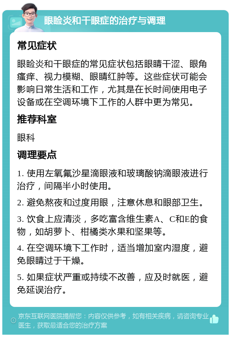 眼睑炎和干眼症的治疗与调理 常见症状 眼睑炎和干眼症的常见症状包括眼睛干涩、眼角瘙痒、视力模糊、眼睛红肿等。这些症状可能会影响日常生活和工作，尤其是在长时间使用电子设备或在空调环境下工作的人群中更为常见。 推荐科室 眼科 调理要点 1. 使用左氧氟沙星滴眼液和玻璃酸钠滴眼液进行治疗，间隔半小时使用。 2. 避免熬夜和过度用眼，注意休息和眼部卫生。 3. 饮食上应清淡，多吃富含维生素A、C和E的食物，如胡萝卜、柑橘类水果和坚果等。 4. 在空调环境下工作时，适当增加室内湿度，避免眼睛过于干燥。 5. 如果症状严重或持续不改善，应及时就医，避免延误治疗。