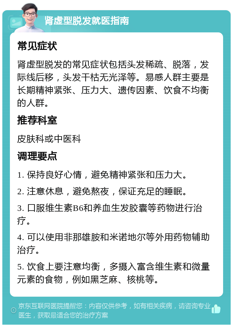 肾虚型脱发就医指南 常见症状 肾虚型脱发的常见症状包括头发稀疏、脱落，发际线后移，头发干枯无光泽等。易感人群主要是长期精神紧张、压力大、遗传因素、饮食不均衡的人群。 推荐科室 皮肤科或中医科 调理要点 1. 保持良好心情，避免精神紧张和压力大。 2. 注意休息，避免熬夜，保证充足的睡眠。 3. 口服维生素B6和养血生发胶囊等药物进行治疗。 4. 可以使用非那雄胺和米诺地尔等外用药物辅助治疗。 5. 饮食上要注意均衡，多摄入富含维生素和微量元素的食物，例如黑芝麻、核桃等。