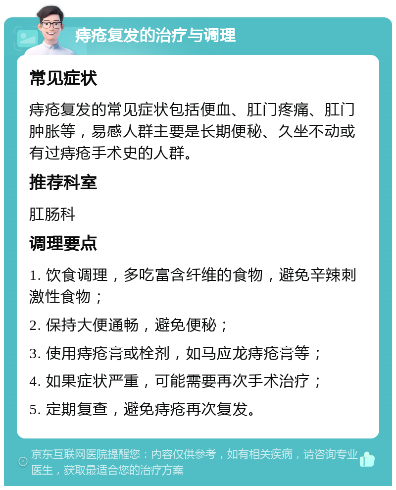 痔疮复发的治疗与调理 常见症状 痔疮复发的常见症状包括便血、肛门疼痛、肛门肿胀等，易感人群主要是长期便秘、久坐不动或有过痔疮手术史的人群。 推荐科室 肛肠科 调理要点 1. 饮食调理，多吃富含纤维的食物，避免辛辣刺激性食物； 2. 保持大便通畅，避免便秘； 3. 使用痔疮膏或栓剂，如马应龙痔疮膏等； 4. 如果症状严重，可能需要再次手术治疗； 5. 定期复查，避免痔疮再次复发。