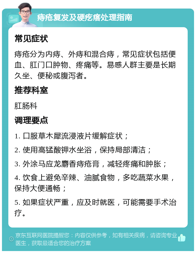 痔疮复发及硬疙瘩处理指南 常见症状 痔疮分为内痔、外痔和混合痔，常见症状包括便血、肛门口肿物、疼痛等。易感人群主要是长期久坐、便秘或腹泻者。 推荐科室 肛肠科 调理要点 1. 口服草木犀流浸液片缓解症状； 2. 使用高锰酸钾水坐浴，保持局部清洁； 3. 外涂马应龙麝香痔疮膏，减轻疼痛和肿胀； 4. 饮食上避免辛辣、油腻食物，多吃蔬菜水果，保持大便通畅； 5. 如果症状严重，应及时就医，可能需要手术治疗。