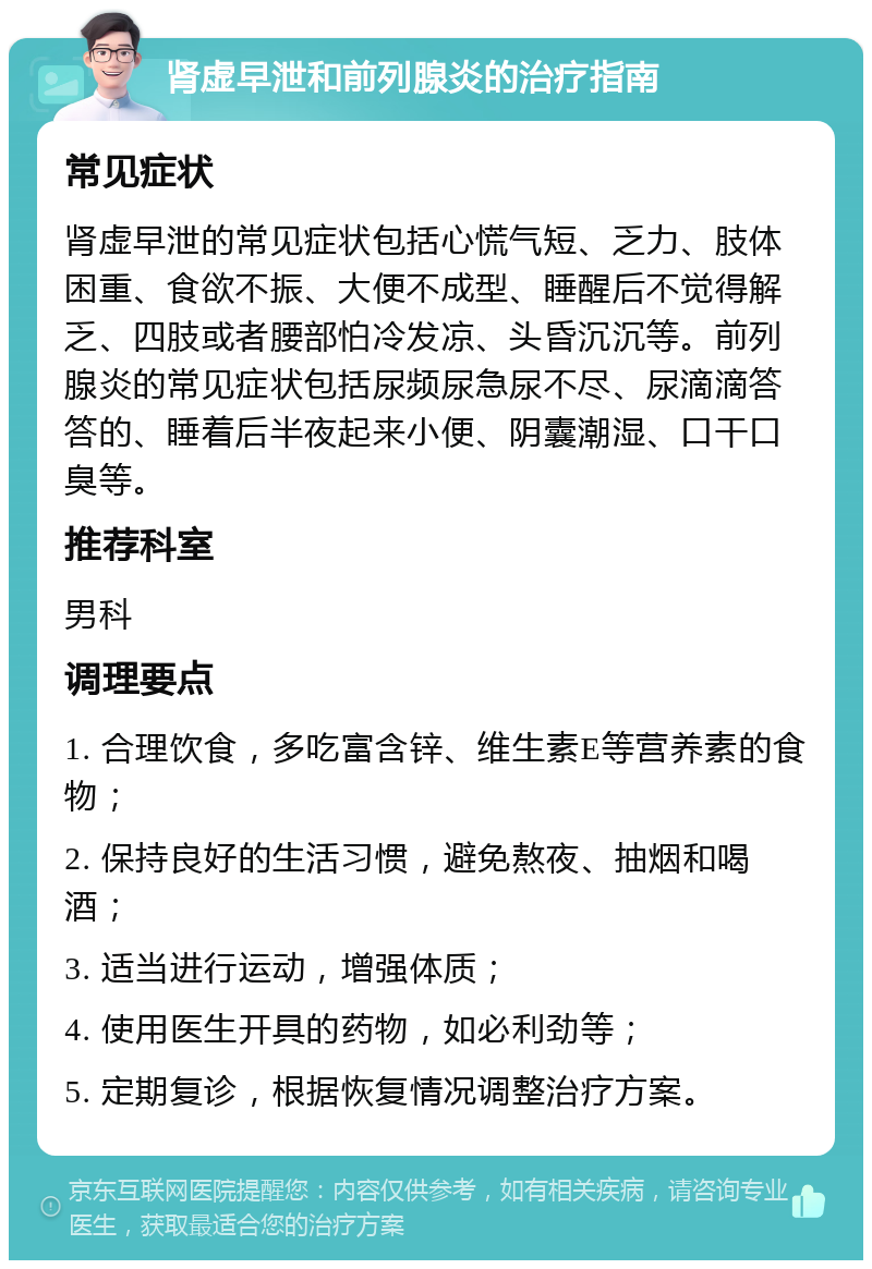 肾虚早泄和前列腺炎的治疗指南 常见症状 肾虚早泄的常见症状包括心慌气短、乏力、肢体困重、食欲不振、大便不成型、睡醒后不觉得解乏、四肢或者腰部怕冷发凉、头昏沉沉等。前列腺炎的常见症状包括尿频尿急尿不尽、尿滴滴答答的、睡着后半夜起来小便、阴囊潮湿、口干口臭等。 推荐科室 男科 调理要点 1. 合理饮食，多吃富含锌、维生素E等营养素的食物； 2. 保持良好的生活习惯，避免熬夜、抽烟和喝酒； 3. 适当进行运动，增强体质； 4. 使用医生开具的药物，如必利劲等； 5. 定期复诊，根据恢复情况调整治疗方案。