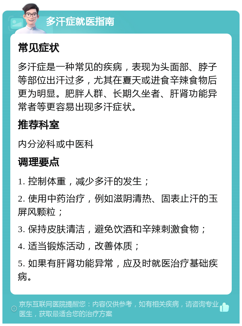 多汗症就医指南 常见症状 多汗症是一种常见的疾病，表现为头面部、脖子等部位出汗过多，尤其在夏天或进食辛辣食物后更为明显。肥胖人群、长期久坐者、肝肾功能异常者等更容易出现多汗症状。 推荐科室 内分泌科或中医科 调理要点 1. 控制体重，减少多汗的发生； 2. 使用中药治疗，例如滋阴清热、固表止汗的玉屏风颗粒； 3. 保持皮肤清洁，避免饮酒和辛辣刺激食物； 4. 适当锻炼活动，改善体质； 5. 如果有肝肾功能异常，应及时就医治疗基础疾病。