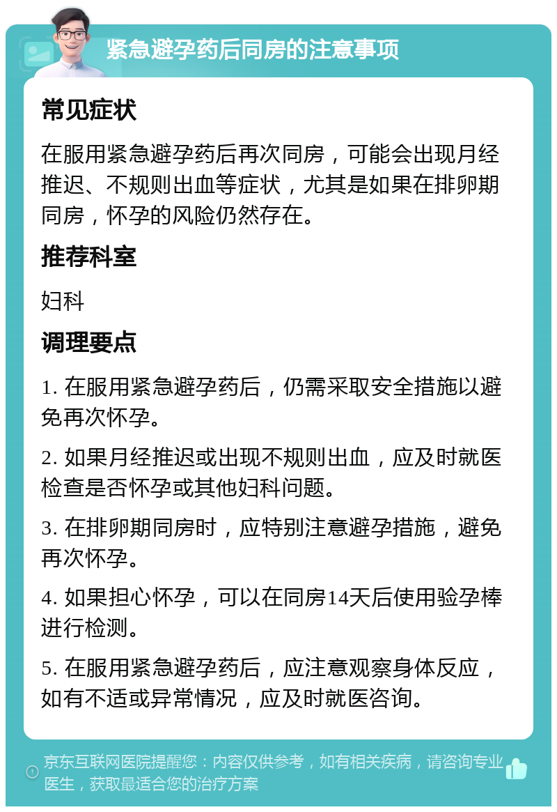 紧急避孕药后同房的注意事项 常见症状 在服用紧急避孕药后再次同房，可能会出现月经推迟、不规则出血等症状，尤其是如果在排卵期同房，怀孕的风险仍然存在。 推荐科室 妇科 调理要点 1. 在服用紧急避孕药后，仍需采取安全措施以避免再次怀孕。 2. 如果月经推迟或出现不规则出血，应及时就医检查是否怀孕或其他妇科问题。 3. 在排卵期同房时，应特别注意避孕措施，避免再次怀孕。 4. 如果担心怀孕，可以在同房14天后使用验孕棒进行检测。 5. 在服用紧急避孕药后，应注意观察身体反应，如有不适或异常情况，应及时就医咨询。